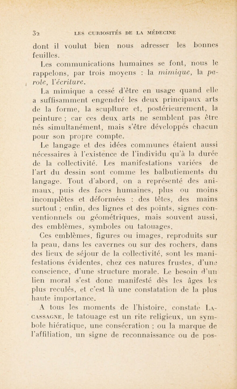 dont il voulut bien nous adresser les bonnes feuilles. Les communications humaines se font, nous le rappelons, par trois moyens : la mimique, la pa¬ role, Yécriture. La mimique a cessé d’être en usage quand elle a suffisamment engendré les deux principaux arts de la forme, la scuplture et, postérieurement, la peinture ; car ces deux arts ne semblent pas être nés simultanément, mais s’être développés chacun pour son propre compte. Le langage et des idées communes étaient aussi nécessaires à l’existence de l'individu qu’à la durée de la collectivité. Les manifestations variées de l’art du dessin sont comme les balbutiements du langage. Tout d’abord, on a représenté des ani¬ maux, puis des faces humaines, plus ou moins incomplètes et déformées : des têtes, des mains surtout ; enfin, des lignes et des points, signes con¬ ventionnels ou géométriques, mais souvent aussi, des emblèmes, symboles ou tatouages. Ces emblèmes, figures ou images, reproduits sur la peau, dans les cavernes ou sur des rochers, dans des lieux de séjour de la collectivité, sont les mani¬ festations évidentes, chez ces natures frustes, d’une conscience, d’une structure morale. Le besoin d’un lien moral s’est donc manifesté dès les âges les plus reculés, et c’est là une constatation de la plus haute importance. A tous les moments de l’histoire, constate L\- cassagne, le tatouage est un rite religieux, un sym¬ bole hiératique, une consécration ; ou la marque de l’affiliation, un signe de reconnaissance ou de pos-