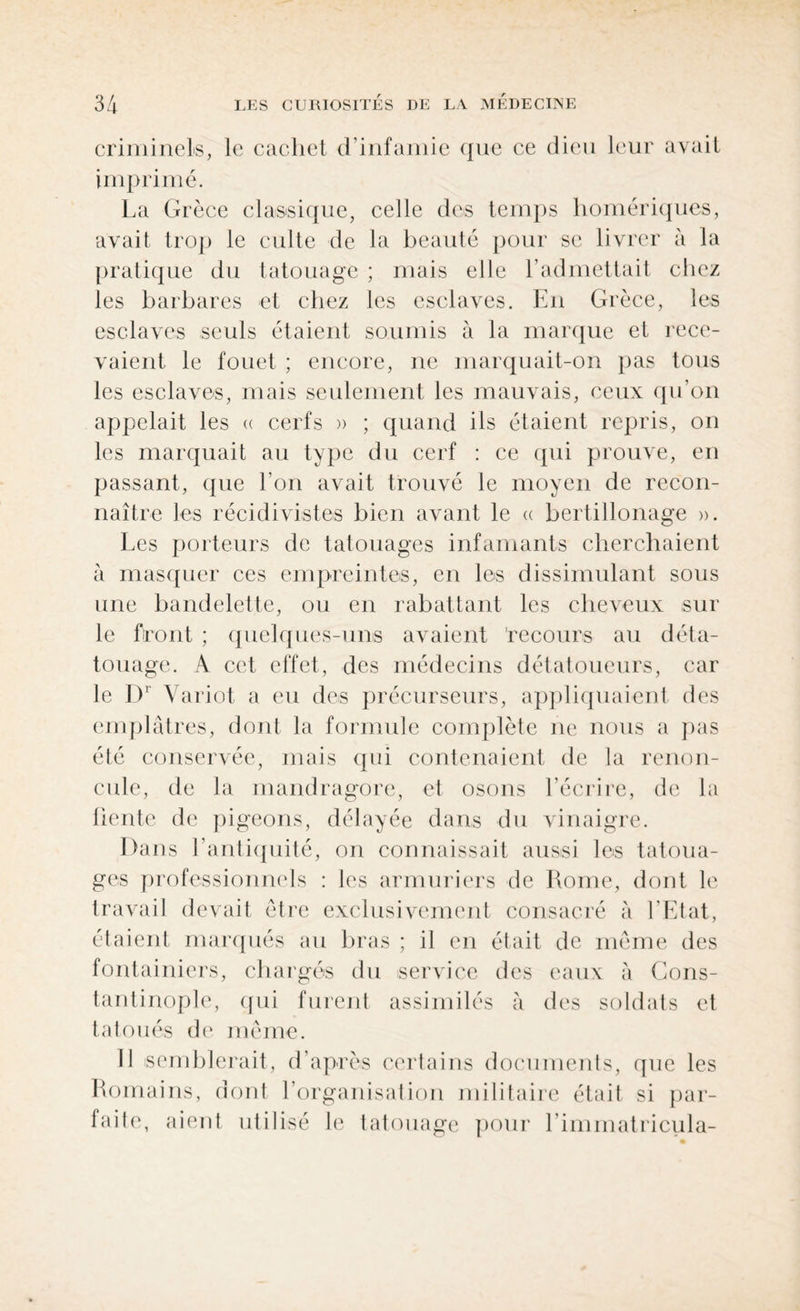 criminels, le cachet d’infamie que ce dieu leur avait imprimé. La Grèce classique, celle des temps homériques, avait trop le culte de la beauté pour se livrer à la pratique du tatouage ; mais elle T admettait chez les barbares et chez les esclaves. En Grèce, les esclaves seuls étaient soumis à la marque et rece¬ vaient le fouet ; encore, ne marquait-on pas tous les esclaves, mais seulement les mauvais, ceux qu’on appelait les « cerfs » ; quand ils étaient repris, on les marquait au type du cerf : ce qui prouve, en passant, que l’on avait trouvé le moyen de recon¬ naître les récidivistes bien avant le « bertillonage ». Les porteurs de tatouages infamants cherchaient à masquer ces empreintes, en les dissimulant sous une bandelette, ou en rabattant les cheveux sur le front ; quelques-uns avaient 'recours au déta¬ touage. A cet effet, des médecins détatoueurs, car le I)r Variot a eu des précurseurs, appliquaient des emplâtres, dont la formule complète ne nous a pas été conservée, mais qui contenaient de la renon¬ cule, de la mandragore, et osons l’écrire, de la fiente de pigeons, délayée dans du vinaigre. Dans l’antiquité, on connaissait aussi les tatoua¬ ges professionnels : les armuriers de Rome, dont le travail devait être exclusivement consacré à l'Etat, étaient marqués au bras ; il en était de même des fontainiers, chargés du service des eaux à Cons¬ tantinople, qui furent assimilés à des soldats cl tatoués de même. 11 semblerait, d’après certains documents, que les Romains, dont l’organisation militaire était si par- faile, aient utilisé le tatouage pour l’immatricula-