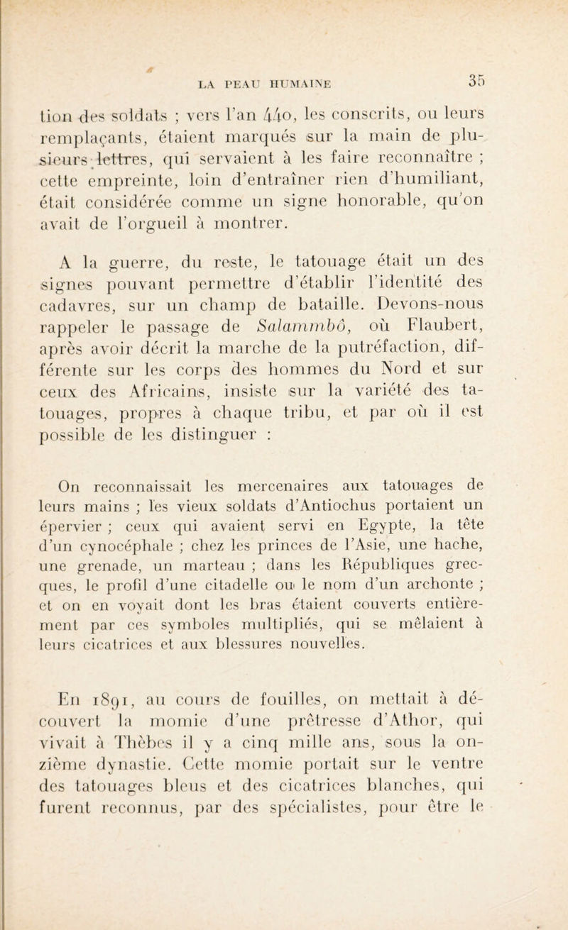 tion des soldais ; vers l’an 44o, les conscrits, ou leurs remplaçants, étaient marqués sur la main de plu¬ sieurs lettres, qui servaient à les faire reconnaître ; cette empreinte, loin d’entraîner rien d’humiliant, était considérée comme un signe honorable, qu’on avait de l'orgueil à montrer. A la guerre, du reste, le tatouage était un des signes pouvant permettre d’établir 1 identité des cadavres, sur un champ de bataille. Devons-nous rappeler le passage de Salammbô, où Flaubert, après avoir décrit la marche de la putréfaction, dif¬ férente sur les corps des hommes du Nord et sur ceux des Africains, insiste sur la variété des ta¬ touages, propres à chaque tribu, et par où il est possible de les distinguer : On reconnaissait les mercenaires aux tatouages de leurs mains ; les vieux soldats d’Antiochus portaient un épervier ; ceux qui avaient servi en Egypte, la tête d’un cynocéphale ; chez les princes de l’Asie, une hache, une grenade, un marteau ; dans les Républiques grec¬ ques, le profil d’une citadelle ou le nom d’un archonte ; et on en voyait dont les bras étaient couverts entière¬ ment par ces symboles multipliés, qui se mêlaient à leurs cicatrices et aux blessures nouvelles. En 1891, au cours de fouilles, on mettait à dé¬ couvert la momie d’une prêtresse d’Athor, qui vivait à Thèbes il y a cinq mille ans, sous la on¬ zième dynastie. Cette momie portait sur le ventre des tatouages bleus et des cicatrices blanches, qui furent reconnus, par des spécialistes, pour être le