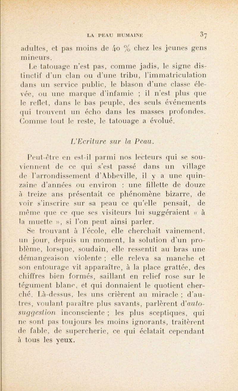 adultes, et pas moins de 4o % chez les jeunes gens mineurs. Le tatouage n’est pas, comme jadis, le signe dis¬ tinctif d’un clan ou d’une tribu, l’immatriculation dans un service public, le blason d’une classe éle¬ vée, ou une marque d’infamie ; il n’est, plus que le reflet, dans le bas peuple, des seuls événements qui trouvent un écho dans les masses profondes. Gomme tout le reste, le tatouage a évolué. L'Ecriture sur la Peau. Peut-être en est-il parmi nos lecteurs qui se sou¬ viennent de ce qui s’est passé dans un village de l’arrondissement d’Abbeville, il y a une quin¬ zaine d’années ou environ : une fillette de douze à treize ans présentait ce phénomène bizarre, de voir s’inscrire sur sa peau ce qu’elle pensait, de même que ce que scs visiteurs lui suggéraient « à la muette », si l’on peut ainsi parler. Se trouvant à l’école, elle cherchait vainement, un jour, depuis un moment, la solution d’un pro¬ blème, lorsque, soudain, elle ressentit au bras une démangeaison violente ; elle releva sa manche et son entourage vit apparaître, à la place grattée, des chiffres bien formés, saillant en relief rose sur le tégument blanc, et qui donnaient le quotient cher¬ ché. Là-dessus, les uns crièrent au miracle ; d’au¬ tres, voulant paraître plus savants, parlèrent d’auio- suggestion inconsciente ; les plus sceptiques, qui ne sont pas toujours les moins ignorants, traitèrent de fable, de supercherie, ce qui éclatait cependant à tous les yeux.