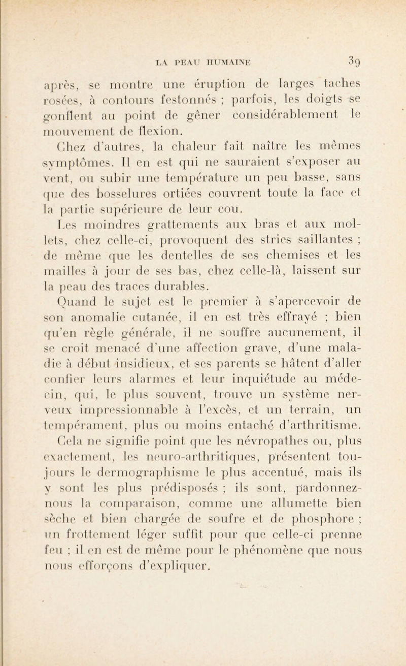après, se montre une éruption de larges taches rosées, à contours festonnés ; parfois, les doigts se gonflent au point de gêner considérablement le mouvement de flexion. Chez d'autres, la chaleur fait naître les mêmes symptômes. Il en est qui ne sauraient s’exposer au vent, ou subir une température un peu basse, sans que des bosselures ortiées couvrent toute la face et la partie supérieure de leur cou. Les moindres grattements aux bras et aux mol¬ lets, (*hez celle-ci, provoquent des stries saillantes ; de même que les dentelles de ses chemises et les mailles à jour de ses bas, chez celle-là, laissent sur la peau des traces durables. Quand le sujet est le premier à s’apercevoir de son anomalie cutanée, il en est très effrayé ; bien qu’en règle générale, il ne souffre aucunement, il se croit menacé d’une affection grave, d’une mala¬ die à début insidieux, et ses parents se hâtent d’aller confier leurs alarmes et leur inquiétude au méde¬ cin, qui, le plus souvent, trouve un système ner¬ veux impressionnable à l’excès, et un terrain, un tempérament, plus ou moins entaché d’arthritisme. Cela ne signifie point que les névropathes ou, plus exactement, les neuro-arthritiques, présentent tou¬ jours le dermographisme le plus accentué, mais ils y sont les plus prédisposés ; ils sont, pardonnez- nous la comparaison, comme une allumette bien sèche et bien chargée de soufre et de phosphore ; un frottement léger suffit pour que celle-ci prenne feu ; il en est de même pour le phénomène que nous nous efforçons d’expliquer.