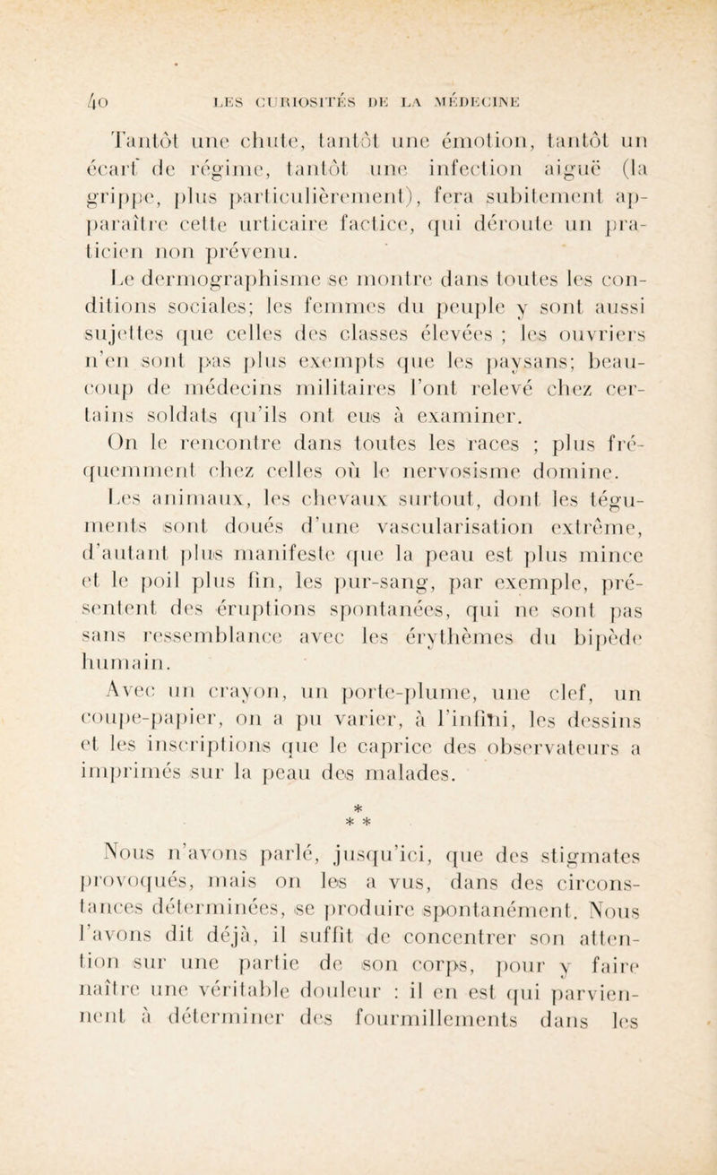 Tantôt une chute, tantôt une émotion, tantôt un écart de régime, tantôt une infection aiguë (la grippe, plus particulièrement), fera subitement ap¬ paraître cette urticaire factice, qui déroute un pra¬ ticien non prévenu. Le dermographisme se montre dans toutes les con¬ ditions sociales; les femmes du peuple y sont aussi sujettes que celles des classes élevées ; les ouvriers n’en sont pas plus exempts que les paysans; beau¬ coup de médecins militaires l’ont relevé chez cer¬ tains soldats qu’ils ont eus à examiner. On le rencontre dans toutes les races ; plus fré¬ quemment chez celles où le nervosisme domine. Les animaux, les chevaux surtout, dont les tégu¬ ments sont doués d’une vascularisation extrême, d’autant plus manifeste que la peau est plus mince et le poil plus fin, les pur-sang, par exemple, pré¬ sentent des éruptions spontanées, qui ne sont pas sans ressemblance avec les érythèmes du bipède humain. Avec un crayon, un porte-plume, une clef, un coupe-papier, on a pu varier, à l'infini, les dessins et les inscriptions que le caprice des observateurs a imprimés sur la peau des malades. * * * Nous n’avons parlé, jusqu’ici, que des stigmates provoqués, mais on les a vus, dans des circons¬ tances déterminées, .se produire spontanément. Nous l’avons dit déjà, il suffit de concentrer son atten¬ tion sur une partie de son corps, pour y faire naître une véritable douleur : il en est qui parvien¬ nent a déterminer des fourmillements dans les