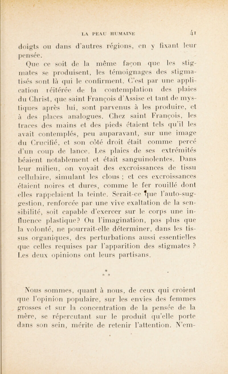 doigts ou dans d’autres régions, en y fixant leur pensée. Que ce soit de la même façon que les stig¬ mates se produisent, les témoignages des stigma¬ tisés sont là qui le confirment. C’est par une appli¬ cation réitérée de la contemplation des plaies du Christ, que saint François d’Assise et tant de mys¬ tiques après lui, sont parvenus à les produire, et à des places analogues. Chez saint François, les traces des mains et des pieds étaient tels qu’il les avait contemplés, peu auparavant, sur une image du Crucifié, et son côté droit était comme percé d’un coup de lance. Les plaies de ses extrémités béaient notablement et était sanguinolentes. Dans leur milieu, on vovait des excroissances de tissu cellulaire, simulant les clous ; et ces excroissances étaient noires et dures, comme le fer rouillé dont elles rappelaient la teinte. Serait-ce Tpie l’auto-sug¬ gestion, renforcée par une \rive exaltation de la sen¬ sibilité, soit capable d’exercer sur le corps une in¬ fluence plastique'? Ou l’imagination, pas plus que la volonté, ne pourrait-elle déterminer, dans les tis¬ sus organiques, des perturbations aussi essentielles que celles requises par l’apparition des stigmates ? Les deux opinions ont leurs partisans. * Nous sommes, quant à nous, de ceux qui croient que l’opinion populaire, sur les envies des femmes grosses et sur la concentration de la pensée de la mère, se répercutant sur le produit qu’cllc porte dans son sein, mérite de retenir l’attention. N’em-