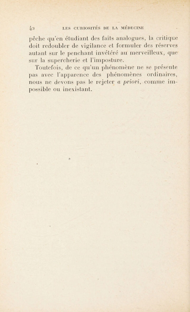 pêche qu’en étudiant des faits analogues, la critique doit redoubler de vigilance et formuler des réserves autant sur le penchant invétéré au merveilleux, que sur la supercherie et l’imposture. Toutefois, de ce qu’un phénomène ne se présente pas avec l’apparence des phénomènes ordinaires, nous ne devons pas le rejeter a priori, comme im¬ possible ou inexistant.