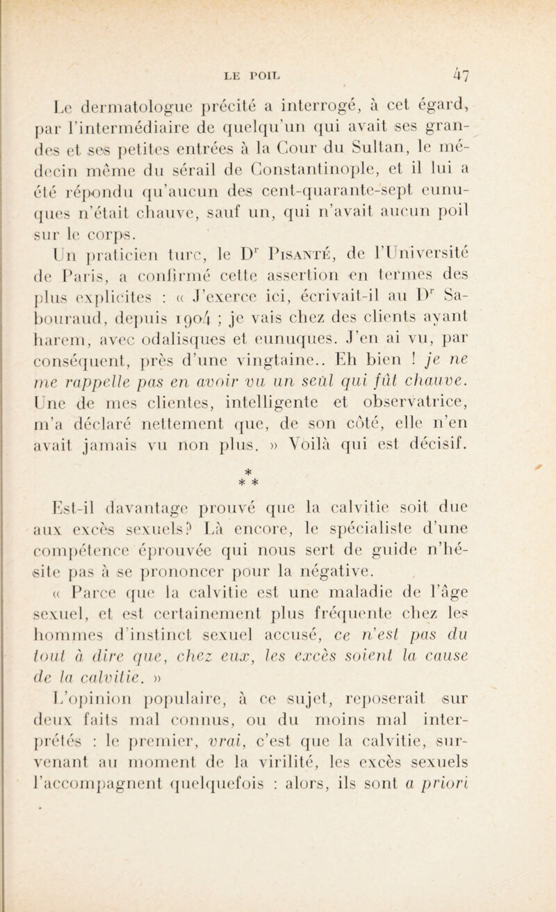 Le dermatologue précité a interrogé, à cet égard, par l’intermédiaire de quelqu’un qui avait ses gran¬ des et ses petites entrées à la Cour du Sultan, le mé¬ decin même du sérail de Constantinople, et il lui a été répondu qu’aucun des cent-quarante-sept eunu¬ ques n’était chauve, sauf un, qui n’avait aucun poil sur le corps. Un praticien turc, le D1 Lisante, de l’Université de Paris, a confirmé cette assertion en termes des plus explicites : « J’exerce ici, écrivait-il au Dr Sa- bouraud, depuis iqo4 ; je vais chez des clients ayant harem, avec odalisques et eunuques. J’en ai vu, par conséquent, près d’une vingtaine.. Eh bien ! je ne me rappelle pas en avoir vu un seul qui fût chauve. Une de mes clientes, intelligente et observatrice, m’a déclaré nettement que, de son côté, elle n’en avait jamais vu non plus. » Voilà qui est décisif. * * * Est-il davantage prouvé que la calvitie soit due aux excès sexuels? Là encore, le spécialiste d’une compétence éprouvée qui nous sert de guide n’hé¬ site pas à se prononcer pour la négative. <( Parce que la calvitie est une maladie de l'âge sexuel, et est certainement plus fréquente chez les hommes d'instinct sexuel accusé, ce nest pas du tout à dire que, chez eux, les excès soient la cause de la calvitie. » L’opinion populaire, à ce sujet, reposerait sur deux faits mal connus, ou du moins mal inter¬ prétés : le premier, vrai, c’est que la calvitie, sur¬ venant au moment de la virilité, les excès sexuels l’accompagnent quelquefois : alors, ils sont a priori