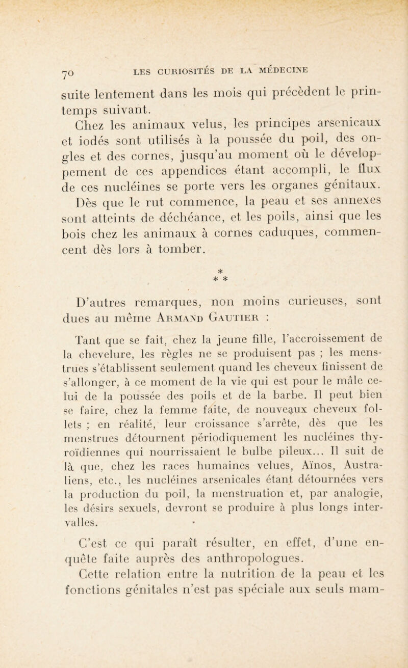 suite lentement dans les mois qui précèdent le prin¬ temps suivant. Chez les animaux velus, les principes arsenicaux et iodés sont utilisés à la poussée du poil, des on¬ gles et des cornes, jusqu’au moment où le dévelop¬ pement de ces appendices étant accompli, le llux de ces nucléines se porte vers les organes génitaux. Dès que le rut commence, la peau et ses annexes sont atteints de déchéance, et les poils, ainsi que les bois chez les animaux à cornes caduques, commen¬ cent dès lors à tomber. * * * D’autres remarques, non moins curieuses, sont dues au même Armand Gautier : Tant que se fait, chez la jeune fdle, Taccroissement de la chevelure, les règles ne se produisent pas ; les mens¬ trues s’établissent seulement quand les cheveux finissent de s’allonger, à ce moment de la vie qui est pour le mâle ce¬ lui de la poussée des poils et de la barbe. Il peut bien se faire, chez la femme faite, de nouveaux cheveux fol¬ lets ; en réalité, leur croissance s’arrête, dès que les menstrues détournent périodiquement les nucléines thy¬ roïdiennes qui nourrissaient le bulbe pileux... Il suit de là que, chez les races humaines velues, Aïnos, Austra¬ liens, etc., les nucléines arsenicales étant détournées vers la production du poil, la menstruation et, par analogie, les désirs sexuels, devront se produire à plus longs inter¬ valles. C’est ce qui paraît résulter, en effet, d’une en¬ quête faite auprès des anthropologues. Cette relation entre la nutrition de la peau et les fonctions génitales n’est pas spéciale aux seuls main-