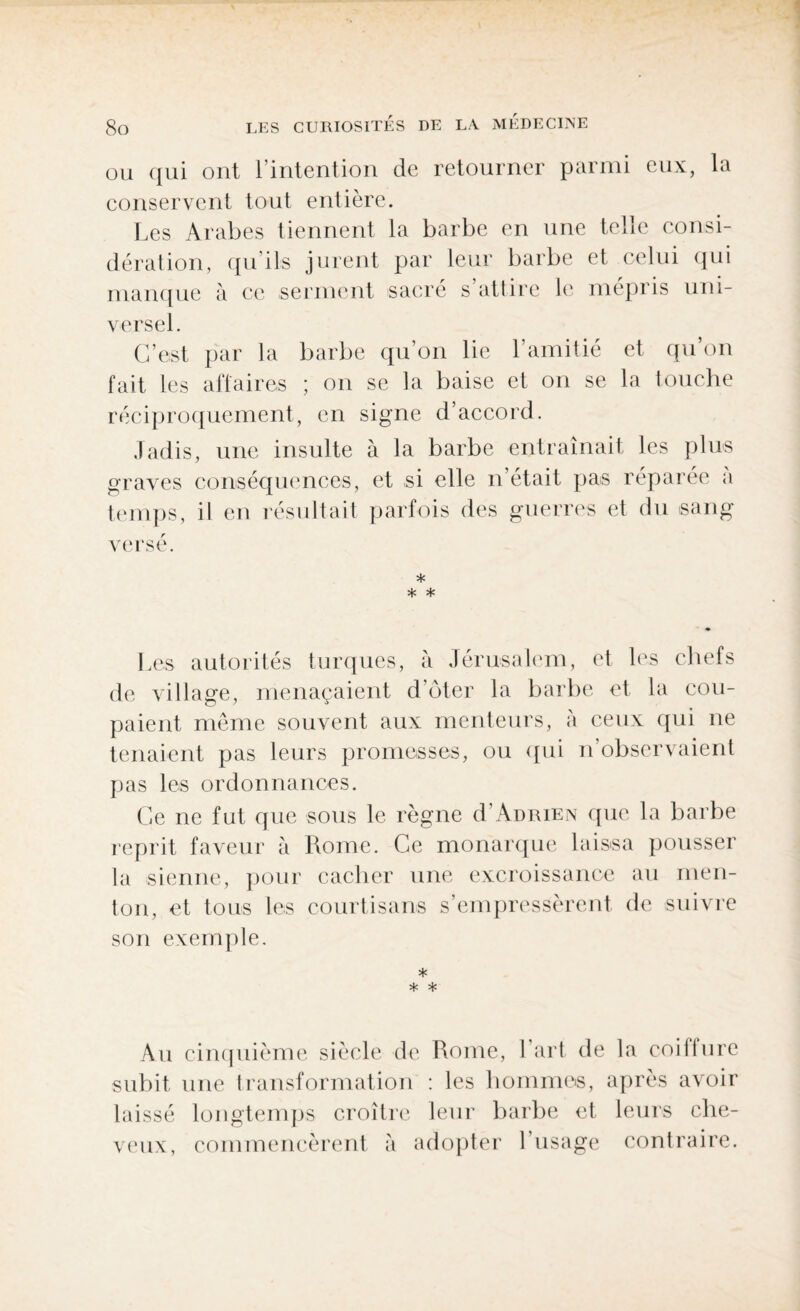 ou qui ont l’intention de retourner parmi eux, la conservent tout entière. Les Arabes tiennent la barbe en une telle consi¬ dération, qu’ils jurent par leur barbe et celui qui manque à ce serment sacré s’attire le mépris uni¬ versel. C’est par la barbe qu’on lie l’amitié et qu’on fait les affaires ; on se la baise et on se la touche réciproquement, en signe d’accord. Jadis, une insulte à la barbe entraînait les plus graves conséquences, et si elle n’était pas réparée a temps, il en résultait parfois des guerres et du sang versé. * * * Les autorités turques, à Jérusalem, et les chefs de village, menaçaient d’oter la barbe et la cou¬ paient même souvent aux menteurs, à ceux qui ne tenaient pas leurs promesses, ou qui n observaient pas les ordonnances. Ce ne fut que sous le règne d’Adrien que la barbe reprit faveur à Rome. Ce monarque laissa pousser la sienne, pour cacher une excroissance au men¬ ton, et tous les courtisans s’empressèrent de suivre son exemple. * * * Au cinquième siècle de Rome, 1 art de la coiffure subit une transformation : les hommes, après avoir laissé longtemps croître leur barbe et leurs che¬ veux, commencèrent à adopter l’usage contraire.