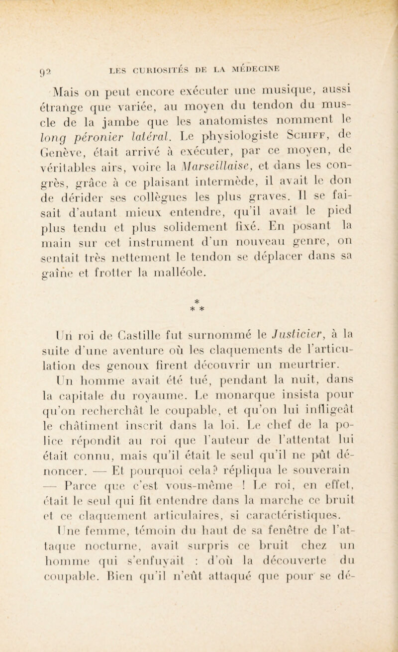 Mais on peut encore exécuter une musique, aussi étrange que variée, au moyen du tendon du mus¬ cle de la jambe que les anatomistes nomment le long péronier latéral. Le physiologiste Sciiiff, de Genève, était arrivé à exécuter, par ce moyen, de véritables airs, voire la Marseillaise, et dans les con¬ grès, grâce à ce plaisant intermède, il avait le don de dérider ses collègues les plus graves. Il se fai¬ sait d’autant mieux entendre, qu’il avait le pied plus tendu et plus solidement fixé. En posant la main sur cet instrument d’un nouveau genre, on sentait très nettement le tendon se déplacer dans sa p-aîne et frotter la malléole. * * * Un roi de Castille fut surnommé le Justicier, à la suite d'une aventure où les claquements de l'articu¬ lation des genoux firent découvrir un meurtrier. Un homme avait été tué, pendant la nuit, dans la capitale du royaume. Le monarque insista pour qu’on recherchât le coupable, et qu’on lui infligeât le châtiment inscrit dans la loi. Le chef de la po¬ lice répondit au roi que l’auteur de l’attentat lui était connu, mais qu’il était le seul qu’il ne pût dé¬ noncer. — Et pourquoi cela P répliqua le souverain Parce que c’est vous-même ! Le roi, en effet, était le seul qui fit entendre dans la marche ce bruit et ce claquement articulaires, si caractéristiques. I nc femme, témoin du haut de sa fenêtre de l’at¬ taque nocturne, avait surpris ce bruit chez un homme qui s’enfuyait : d’où la découverte du coupable. Bien qu’il n’eût attaqué que pour se dé-