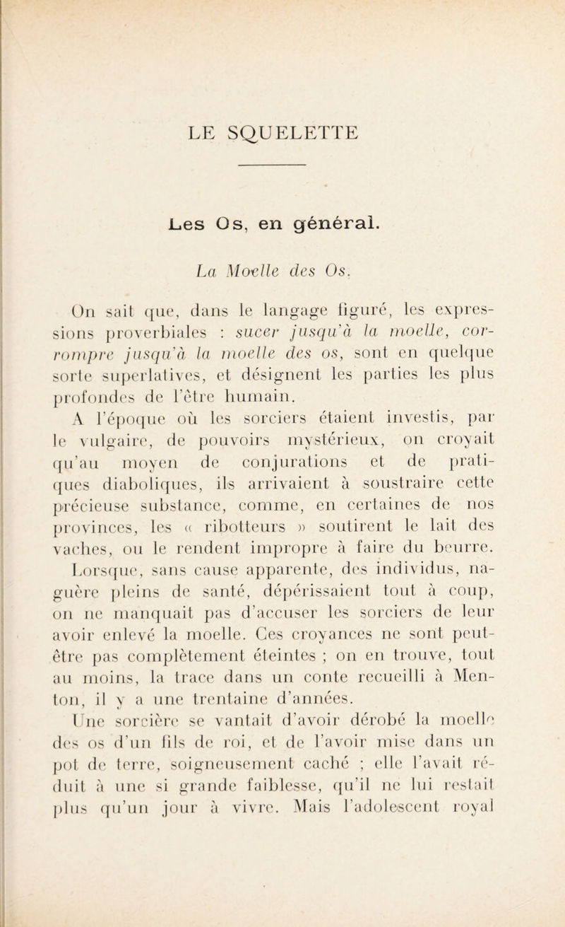 LE SQUELETTE Les Os, en générai. La Moelle des Os. On sait que, dans le langage figuré, les expres¬ sions proverbiales : sucer jusqu'à la moelle, cor¬ rompre jusqu'à la moelle des os, sont en quelque sorte superlatives, et désignent les parties les plus profondes de l’être humain. A l’époque où les sorciers étaient investis, par le vulgaire, de pouvoirs mystérieux, on croyait qu’au moyen de conjurations et de prati¬ ques diaboliques, ils arrivaient à soustraire cette précieuse substance, comme, en certaines de nos provinces, les « ribotteurs » soutirent le lait des vaches, ou le rendent impropre à faire du beurre. Lorsque, sans cause apparente, des individus, na¬ guère pleins de santé, dépérissaient tout à coup, on ne manquait pas d’accuser les sorciers de leur avoir enlevé la moelle. Ces croyances ne sont peut- être. pas complètement éteintes ; on en trouve, tout au moins, la trace dans un conte recueilli à Men¬ ton, il v a une trentaine d’années. Une sorcière se vantait d’avoir dérobé la moelle des os d’un lils de roi, et de l’avoir mise dans un pot de terre, soigneusement caché ; elle l’avait ré¬ duit à une si grande faiblesse, qu’il ne lui restait plus qu’un jour à vivre. Mais l’adolescent royal