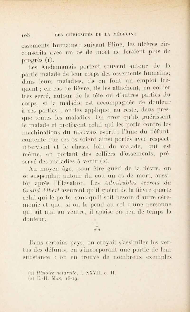 ossements humains ; suivant Pline, les ulcères cir¬ conscrits avec un os de mort ne feraient plus de progrès (i). Les Andamanais portent souvent autour de la partie malade de leur corps des ossements humains; dans leurs maladies, ils en font un emploi fré¬ quent ; en cas de fièvre, ils les attachent, en collier très serré, autour de la tête ou d autres parties du corps, si la maladie est accompagnée de douleur à ces parties ; on les applique, au reste, dans pres¬ que toutes les maladies. On croit qu’ils guérissent le malade et protègent celui qui les porte contre les machinations du mauvais esprit ; l’âme du défunt, contente que ses os soient ainsi portés avec respect, intervient et le chasse loin du malade, qui est même, en portant des colliers d’ossements, pré¬ servé des maladies à venir (2). Au moyen âge, pour être guéri de la fièvre, on se suspendait autour du cou un os de mort, aussi¬ tôt après l’Elévation. Les Admirables secrets du Grand Albert assurent qu’il guérit de la lièvre quarte celui qui le porte, sans qu’il soit besoin d’autre céré¬ monie et que, si on le pend au col d’une personne qui ait mal au ventre, il apaise en peu de temps la douleur. * * * Dans certains pays, on croyait s’assimiler los ver¬ tus des défunts, en s’incorporant une partie de leur substance : on en trouve de nombreux exemples (1) Histoire naturelle, I. XXVII, c. II.