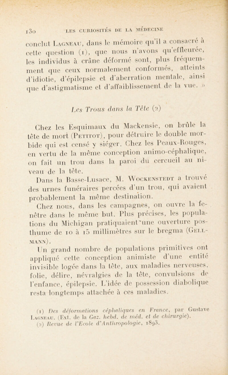 conclut Lagneau, dans le mémoire qu il a consacré a cette question (i), que nous n avons qu effleurée, les individus à crâne déformé sont, plus fréquem¬ ment que ceux normalement conformés, atteints d’idiotie, d’épilepsie et d’aberration mentale, ainsi que d astigmatisme et d affaiblissement de la \ ik . Les Trous dans la Tête (2) Chez les Esquimaux du Mackensie, on brûle la tête de mort (Petitot), pour détruire le double mor¬ bide qui est censé y siéger. Chez les Peaux-Rouges, en vertu de la même conception animo-céphalique, on fait un trou dans la paroi du cercueil au ni¬ veau de la tête. Dans la Basse-Lusace, M. Wockenstedt a trouvé des urnes funéraires percées d’un trou, qui avaient probablement la même destination. Chez nous, dans les campagnes, on ouvre la fe¬ nêtre dans le même but. Plus précisés, les popula¬ tions du Michigan pratiquaient 'une ouverture pos¬ thume de 10 à i5 millimètres sur le bregma (Gell- mann) . Un grand nombre de populations primitives ont appliqué cette conception animiste dune entité invisible logée dans la tête, aux maladies nerveuses, folie, délire, névralgies de la tête, convulsions de l’enfance, épilepsie. L idée de possession diabolique resta longtemps attachée à ces maladies. (1) Des déformations céphaliques en France, par Gustave Lagneau. (Ext. de la Gaz. hebd. de med. et de chirurgie). (2) Revue de l'Ecole d'Anthropologie, i8q3.