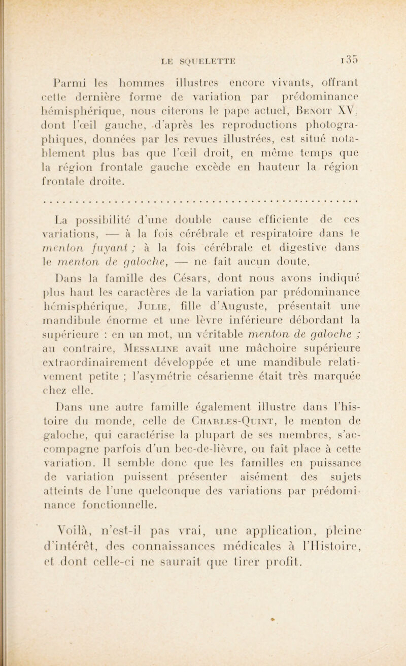 Parmi les hommes illustres encore vivants, offrant celle dernière forme de variation par prédominance hémisphérique, nous citerons le pape actuel, Benoit XV. dont l’œil gauche, -d’après les reproductions photogra¬ phiques, données par les revues illustrées, est situé nota¬ blement plus bas que l’œil droit, en même temps que la région frontale gauche excède en hauteur la région frontale droite. La possibilité d’une double cause efficiente de ces variations, — à la fois cérébrale et respiratoire dans le menton fuyant ; à la fois cérébrale et digestive dans le menton de galoche, — ne fait aucun doute. Dans la famille des Césars, dont nous avons indiqué plus haut les caractères de la variation par prédominance hémisphérique, Julie, fille d’Auguste, présentait une mandibule énorme et une lèvre inférieure débordant la supérieure : en un mot, un véritable menton de galoche ; au contraire, Messaline avait une mâchoire supérieure extraordinairement développée et une mandibule relati¬ vement petite ; l’asymétrie césarienne était très marquée chez elle. Dans une autre famille également illustre dans l’his¬ toire du monde, celle de Giiarles-Quint, le menton de galoche, qui caractérise la plupart de ses membres, s'ac¬ compagne parfois d’un bec-de-lièvre, ou fait place à cette variation. Il semble donc que les familles en puissance de variation puissent présenter aisément des sujets atteints de l’une quelconque des variations par prédomi¬ nance fonctionnelle. Voilà, n’esl-il pas vrai, une application, pleine d’intérêt, des connaissances médicales à l’Histoire, et dont celle-ci ne saurait que tirer prolit.