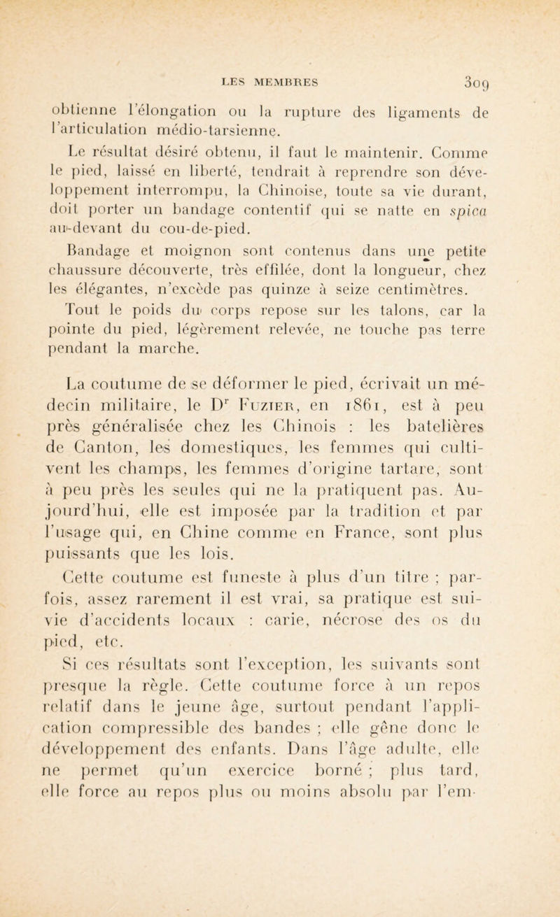 LES MEMBRES 3o() obtienne l’élongation ou la rupture des ligaments de l’articulation médio-tarsienne. Le résultat désiré obtenu, il faut le maintenir. Comme le pied, laissé en liberté, tendrait à reprendre son déve¬ loppement interrompu, la Chinoise, toute sa vie durant, doit porter un bandage contentif qui se natte en spica au-devant du cou-de-pied. Bandage et moignon sont contenus dans une petite chaussure découverte, très effilée, dont la longueur, chez les élégantes, n’excède pas quinze à seize centimètres. Tout le poids du corps repose sur les talons, car la pointe du pied, légèrement relevée, ne touche pas terre pendant la marche. La coutume de se déformer le pied, écrivait un mé¬ decin militaire, le Dr Fuzter, en 1861, est à peu près généralisée chez les Chinois : les batelières de Canton, les domestiques, les femmes qui culti¬ vent les champs, les femmes d’origine tartare, sont à peu près les seules qui ne la pratiquent pas. Au¬ jourd'hui, elle est imposée par la tradition et par l'usage qui, en Chine comme en France, sont plus puissants que les lois. Cette coutume est funeste à plus d'un titre ; par¬ fois, assez rarement il est vrai, sa pratique est sui¬ vie d'accidents locaux : carie, nécrose des os du pied, etc. Si ces résultats sont l’exception, les suivants sont presque la règle. Cette coutume force à un repos relatif dans le jeune âge, surtout pendant l’appli¬ cation compressible des bandes ; (‘Ile gêne donc le développement des enfants. Dans l’âge adulte, elle ne permet qu’un exercice borné ; plus tard, (die force au repos plus ou moins absolu par l’env