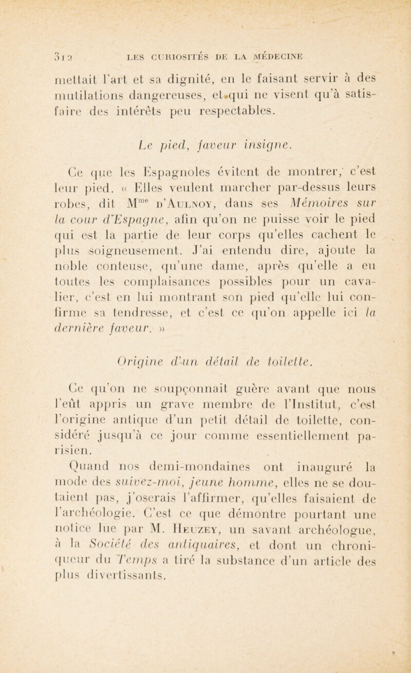 mettait l’art et sa dignité, en le faisant servir à des mutilations dangereuses, et.qui ne visent qu’à satis¬ faire des intérêts peu respectables. Le pied, faveur insigne. Ce que les Espagnoles évitent de montrer; c’est leur pied. « Elles veulent marcher par-dessus leurs robes, dit Mme d’Aulnoy, dans ses Mémoires sur la cour d'Espagne, afin qu'on ne puisse voir le pied qui est la partie de leur corps qu’elles cachent le plus soigneusement. ,Eai entendu dire, ajoute la noble conteuse, qu’une dame, après qu’elle a eu toutes les complaisances possibles pour un cava¬ lier, c’est en lui montrant son pied qu’elle lui con¬ firme sa tendresse, et c’est ce qu’on appelle ici la dernière faveur. » Origine d,'un détail de toilette. Ce qu’on ne soupçonnait guère avant que nous l’eût appris un grave membre de l’Institut, c’est l’origine antique d’un petit détail de toilette, con¬ sidéré jusqu’à ce jour comme essentiellement pa¬ risien. Quand nos demi-mondaines ont inauguré la mode des saivez-moi, jeune homme, elles ne se dou¬ taient pas, j’oserais l’affirmer, qu’elles faisaient de l’archéologie. C’est ce que démontre pourtant une notice lue par M. IIeuzey, un savant archéologue, à la Société des queur du Temps a plus divertissants. antiquaires, et dont un chroni- tiré la substance d’un article des