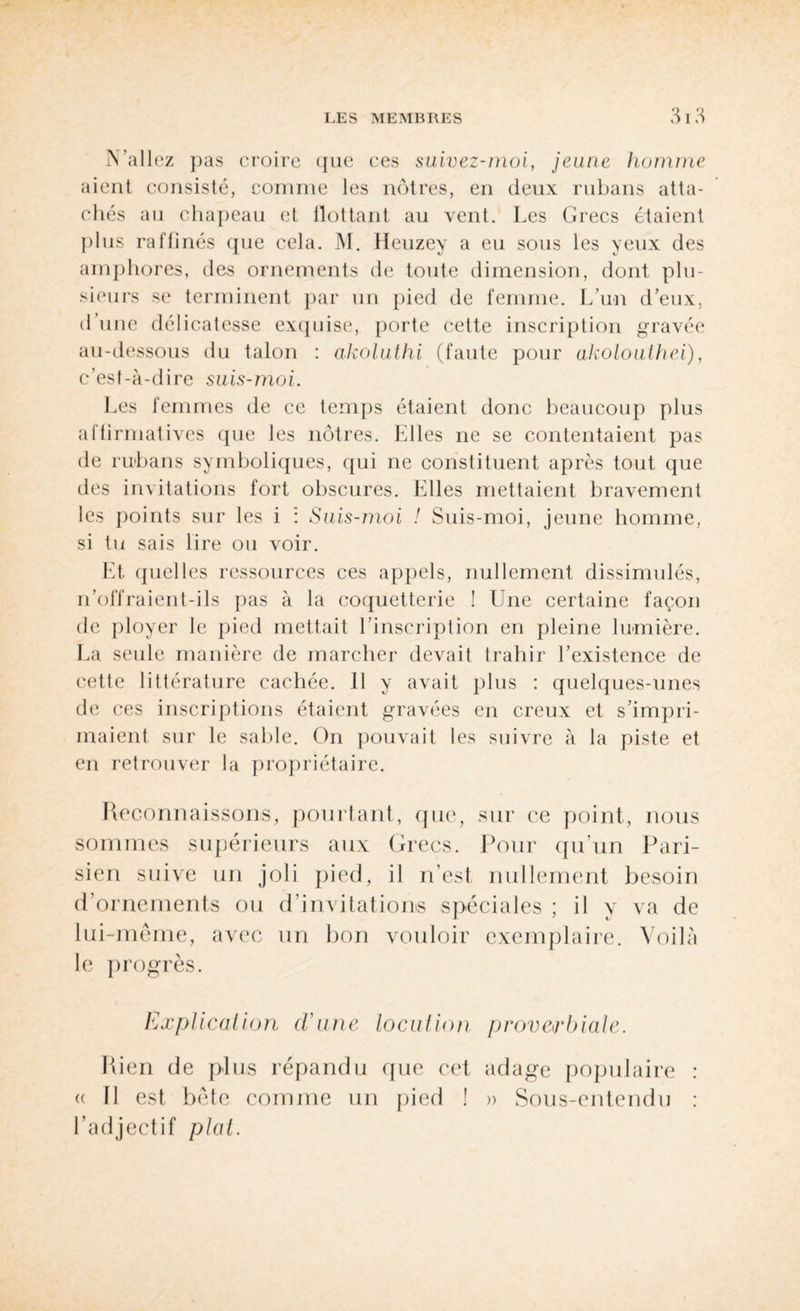 N’allez pas croire (jue ces suivez-moi, jeune homme aient consisté, comme les nôtres, en deux rubans atta¬ chés au chapeau et flottant au vent. Les Grecs étaient plus raffinés que cela. M. Heuzey a eu sous les yeux des amphores, des ornements de toute dimension, dont plu¬ sieurs se terminent par un pied de femme. L’un d’eux, d’une délicatesse exquise, porte cette inscription gravée au-dessous du talon : akoluthi (faute pour akolouthei), c’est-à-dire suis-moi. Les femmes de ce temps étaient donc beaucoup plus affirmatives que les nôtres. Elles ne se contentaient pas de rubans symboliques, qui ne constituent après tout que des invitations fort obscures. Elles mettaient bravement les points sur les i : Suis-moi ! Suis-moi, jeune homme, si tu sais lire ou voir. Et quelles ressources ces appels, nullement dissimulés, n’offraient-ils pas à la coquetterie ! Une certaine façon de ployer le pied mettait l’inscription en pleine lumière. La seule manière de marcher devait trahir l’existence de cette littérature cachée. 11 y avait plus : quelques-unes de ces inscriptions étaient gravées en creux et s’impri¬ maient sur le sable. On pouvait les suivre à la piste et en retrouver la propriétaire. Reconnaissons, pourtant, que, sur ce point, nous sommes supérieurs aux Grecs. Pour qu’un Pari¬ sien suive un joli pied, il n’est nullement besoin d ornements ou d’invitations spéciales ; il y va de lui-même, avec un bon vouloir exemplaire. Voilà le progrès. Explication d'une locution proverbiale. Rien de plus répandu que cet adage populaire : a II est bête comme un pied ! » Sous-entendu : l’adjectif plat.