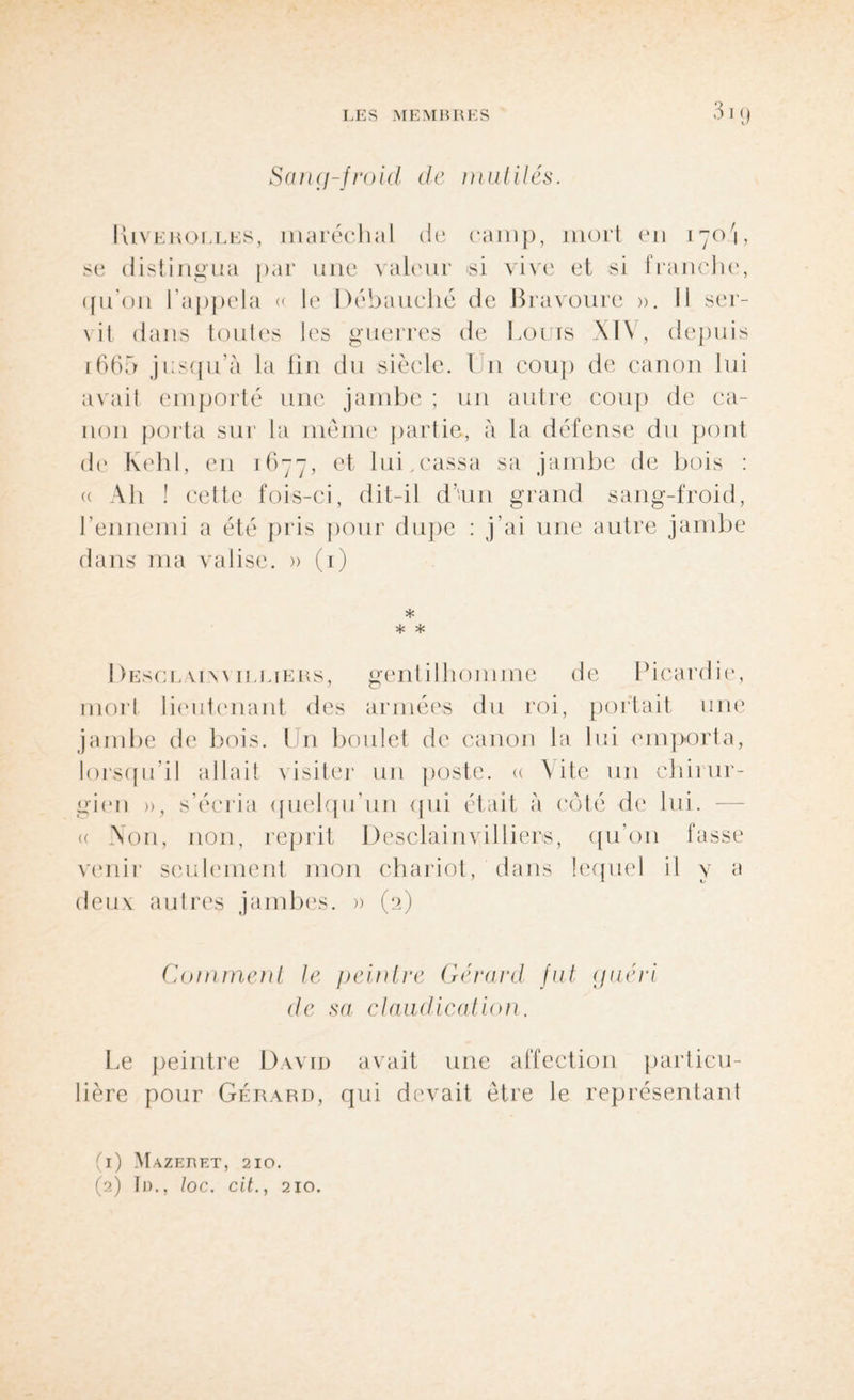Sang-froid, de mutilés. IUveholles, maréchal de camp, mort en 170'i, se distingua par une valeur <si vive et si franche, qu'011 l’appela « le Débauché de Bravoure ». Il ser¬ vit dans toutes les guerres de Louis XIV, depuis i665 jusqu’à la fin du siècle. U11 coup de canon lui avait emporté une jambe ; un autre coup de ca¬ non porta sur la meme partie, à la défense du pont de Kehl, en 1677, et lui,cassa sa jambe de bois : « Ah ! cette fois-ci, dit-il d’un grand sang-froid, l’ennemi a été pris pour dupe : j’ai une autre dans ma valise. » (1) * * * Desclaiw illieus, gentilhomme de Picardie, mort lieutenant des armées du roi, portait une jambe de bois. Un boulet de canon la lui emporta, lorsqu’il allait visiter un poste, « X ite un chirur¬ gien », s’écria quelqu’un qui était à côté de lui. « Non, non, reprit Desclainvilliers, qu’on fasse venir seulement mon chariot, dans lequel il y a deux autres jambes. » (2) Comment te peintre Gérard fut guéri de sa claudication. Le peintre David avait une affection particu¬ lière pour Gérard, qui devait être le représentant (1) Mazeret, 210.