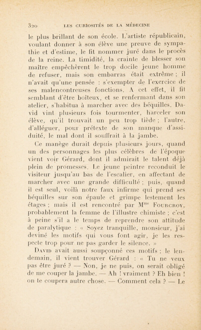 le plus brillant de son école. L’artiste républicain, voulant donner à son élève une preuve de sympa¬ thie et d’estime, le fit nommer juré dans le procès de la reine. La timidité, la crainte de blesser son maître empêchèrent le trop docile jeune homme de refuser, mais son embarras était extrême ; il n’avait qu’une pensée : s’exempter de l’exercice de ses malencontreuses fonctions. A cet effet, il fit semblant d'être boiteux, et se renfermant dans son atelier, s’habitua à marcher avec des béquilles. Da¬ vid vint plusieurs fois tourmenter, harceler son élève, qu’il trouvait un peu trop tiède ; l’autre, d’alléguer, pour prétexte de son manque d'assi¬ duité, le mal dont il souffrait à la jambe. Ce manège durait depuis plusieurs jours, quand un des personnages les plus célèbres de l’époque vient voir Gérard, dont il admirait le talent déjà plein de promesses. Le jeune peintre reconduit le visiteur jusqu’au bas de l’escalier, en affectant de marcher avec une grande difficulté ; puis, quand il est seul, voilà notre faux infirme qui prend ses béquilles sur son épaule et grimpe lestement les étages ; mais il est rencontré par Mme Fourcroy, probablement la femme de l’illustre chimiste ; c’est à peine s’il a le temps de reprendre son attitude de paralytique : « Soyez tranquille, monsieur, j’ai deviné les motifs qui vous font agir, je les res¬ pecte trop pour ne pas garder le silence. » David avait aussi soupçonné ces motifs ; le len¬ demain, il vient trouver Gérard : « Tu ne veux pas être juré ? — Non, je ne puis, on serait obligé de me couper la jambe. — Ah ! vraiment ? Eh bien î on le coupera autre chose. — Comment cela ? — Le