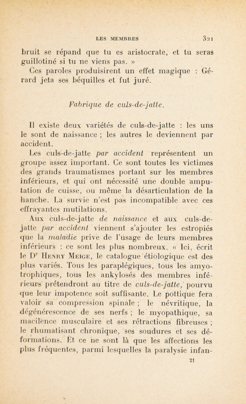 bruit se répand que tu es aristocrate, et tu seras guillotiné si tu ne viens pas. » Ces paroles produisirent un effet magique : Gé¬ rard jeta ses béquilles et fut juré. Fabrique de culs-de-jatte. V Il existe deux variétés de culs-de-jatte : les uns le sont de naissance ; les autres le deviennent par accident. Les culs-de-jatte par accident représentent un groupe assez important. Ce sont toutes les victimes des grands traumatismes portant sur les membres inférieurs, et qui ont nécessité une double ampu¬ tation de cuisse, ou même la désarticulation de la hanche. La survie n’est pas incompatible avec ces effrayantes mutilations. Aux culs-de-jatte de naissance et aux culs-de- jatte par accident viennent s’ajouter les estropiés que la maladie prive de l’usage de leurs membres inférieurs : ce sont les plus nombreux. « Ici, écrit le Dr Henry Meige, le catalogue étiologique est des plus variés. Tous les paraplégiques, tous les amyo¬ trophiques, tous les ankylosés des membres infé¬ rieurs prétendront au titre de culs-de-jatte, pourvu que leur impotence soit suffisante. Le pottique fera valoir sa compression spinale ; le névritique, la dégénérescence de ses nerfs ; le myopathique, sa macilence musculaire et ses rétractions fibreuses ; le rhumatisant chronique, ses soudures et ses dé¬ formations. Et ce ne sont là que les affections les plus fréquentes, parmi lesquelles la paralysie infan- 21