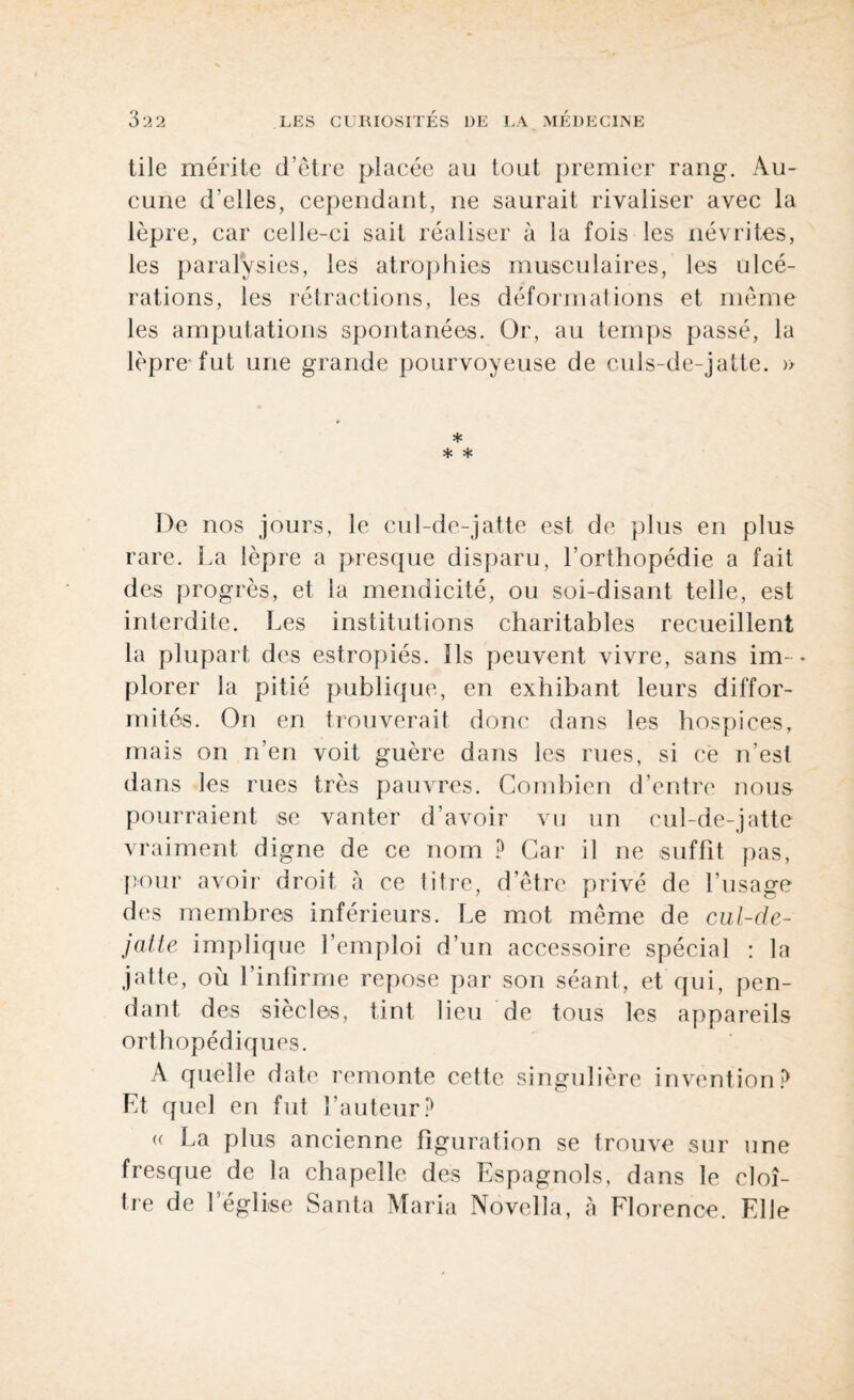 tile mérite d’être placée au tout premier rang. Au¬ cune d’elles, cependant, ne saurait rivaliser avec la lèpre, car celle-ci sait réaliser à la fois les névrites, les paralysies, les atrophies musculaires, les ulcé¬ rations, les rétractions, les déformations et même les amputations spontanées. Or, au temps passé, la lèpre fut une grande pourvoyeuse de culs-de-jatte. » * * * De nos jours, le cul-de-jatte est de plus en plus rare. La lèpre a presque disparu, l’orthopédie a fait des progrès, et la mendicité, ou soi-disant telle, est interdite. Les institutions charitables recueillent la plupart des estropiés. Ils peuvent vivre, sans im-* plorer la pitié publique, en exhibant leurs diffor¬ mités. On en trouverait donc dans les hospices, mais on n’en voit guère dans les rues, si ce n’est dans les rues très pauvres. Combien d’entre nous pourraient se vanter d’avoir vu un cul-de-jatte vraiment digne de ce nom ? Car il ne suffit pas, pour avoir droit à ce titre, detre privé de l’usage des membres inférieurs. Le mot même de cul-de- jatte implique l’emploi d’un accessoire spécial : la jatte, où l’infirme repose par son séant, et qui, pen¬ dant des siècles, tint lieu de tous les appareils orthopédiques. A quelle date remonte cette singulière invention? Et quel en fut l’auteur? « La plus ancienne figuration se trouve sur une fresque de la chapelle des Espagnols, dans le cloî¬ tre de l’église Santa Maria Novelîa, à Elorence. Elle