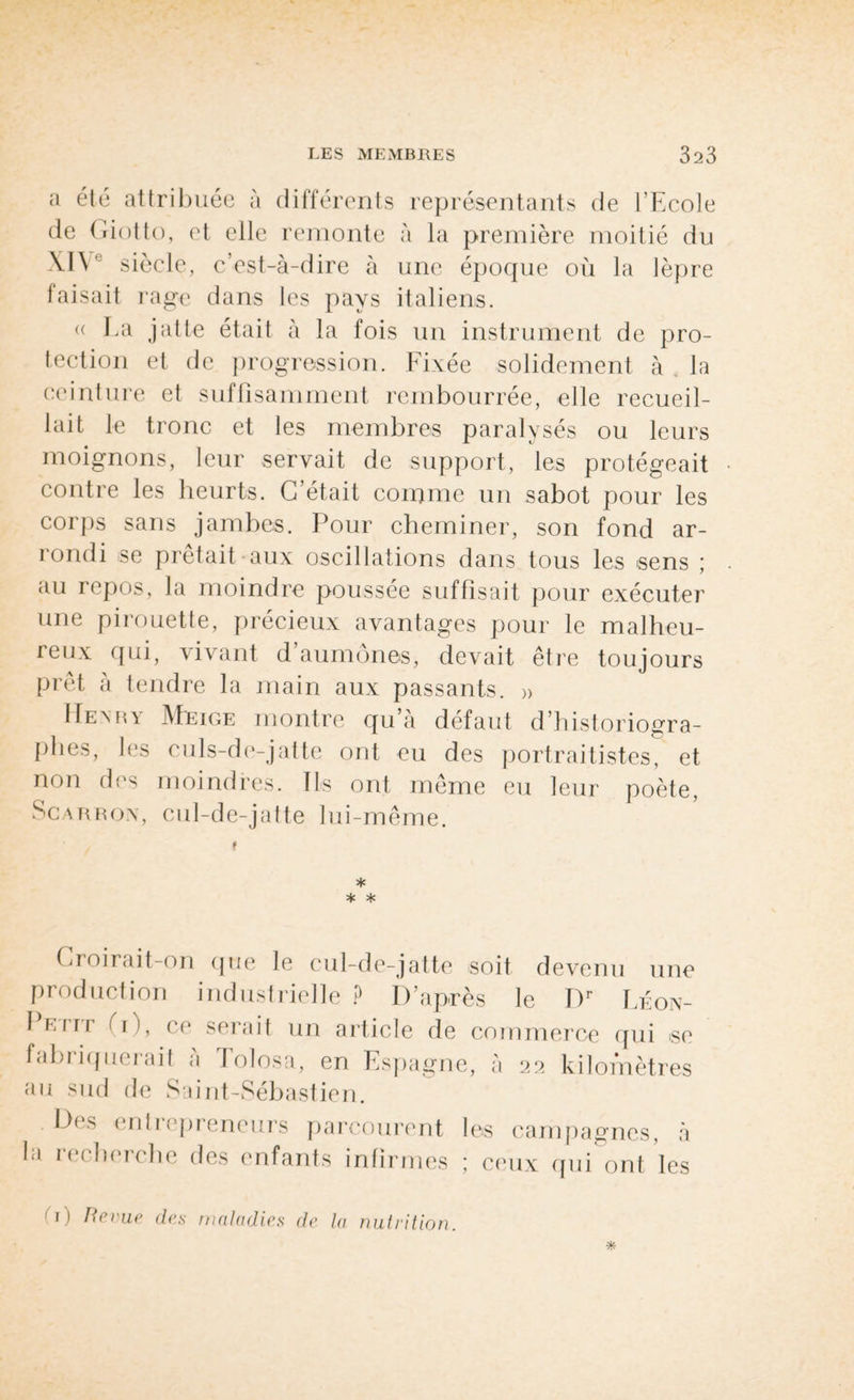 a été attribuée à différents représentants de l’Ecole de Giotto, et elle remonte à la première moitié du XIV siècle, c’est-à-dire à une époque où la lèpre faisait rage dans les pays italiens. « La jatte était à la fois un instrument de pro¬ tection et de progression. Fixée solidement à la ceinture et suffisamment rembourrée, elle recueil¬ lait le tronc et les membres paralysés ou leurs moignons, leur servait de support, les protégeait contre les heurts. C’était corame un sabot pour les corps sans jambes. Pour cheminer, son fond ar- îondi se prêtait aux oscillations dans tous les sens ; au repos, la moindre poussée suffisait pour exécuter une pirouette, précieux avantages pour le malheu¬ reux qui, -vivant d aumônes, devait être toujours prêt à tendre la main aux passants. » FIexry Meige montre qu’à défaut d historiogra¬ phes, les culs-de-jatte ont eu des portraitistes, et non des moindres. Ils ont même eu leur poète, Scarrox, cul-de-jatte lui-même. f * * * Croirait-on que le cul-de-jatte soit devenu une production industrielle ? D’après le Dr Léon- 1 Ein (i), ce serait un article de commerce qui se fabriquerait à Eolosa, en Espagne, à 22 kilomètres au sud de Saint-Sébastien. D< > en11 epieneurs parcourent les campagnes, à la 1 (.cherche des enfants infirmes ; ceux qui ont les 1) Revue des maladies de la nutrition.