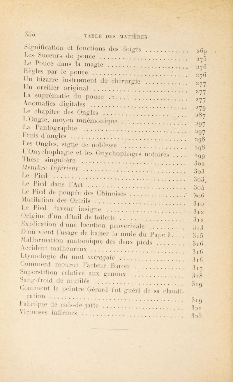55o TABLE DES MATIERES Signification et fonctions des doigts Les Suceurs de pouce . Le Pouce dans la magie . Règles par le pouce... Un bizarre instrument de chirurgie Un oreiller original . La suprématie du pouce . v. Anomalies digitales . Le chapitre des Ongles . L Ongle, moyen mnémonique .. La Pantographie ... Ltuis d’ongles. Les Ongles, signe de noblesse . L Onychophagie et les Onychophages notoires Ihèse singulière . Membre Inférieur . Le Pied . Le Pied dans l’Art . Le Pied de poupée des Chinoises . Mutilation des Orteils . Le Pied, faveur insigne Origine d’un détail de toilette. explication d’une locution proverbiale D’où vient l’usage de baiser la mule du Pape P. . ! Malformation anatomique des deux pieds Accident malheureux. htymologie du mot astragale . Comment mourut l’acteur Baron Superstition relative aux genoux Sang-froid de mutilés .... Comment le peintre Gérard cation . fut guéri de sa claudi- babrique de culs-de-jatte Virtuoses infirmes .... 2G9 275 276 276 277 277 277 279 287 297 297 298 298 299 302 303 3o3, 304 3o6 3io 312 315 31 6 316 316 317 318 319 319 32 ï 3a5