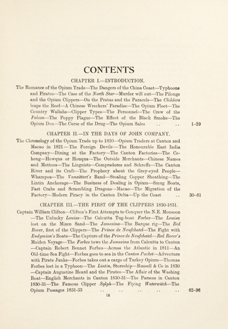 CONTENTS CHAPTER I.—INTRODUCTION. The Romance of the Opium Trade—The Dangers of the China Coast—Typhoons and Pirates—The Case of the North Star—Murder will out—The Pilongs and the Opium Clippers—On the Pratas and the Paracels—The Childers leaps the Reef—A Chinese Wreckers’ Paradise—The Opium Fleet—The Country Wallahs—Clipper Types—The Personnel—The Crew of the Falcon—The Poppy Plague—The Effect of the Black Smoke—The Opium Den—The Curse of the Drug—The Opium Sales .. .. 1-29 CHAPTER II.—IN THE DAYS OF JOHN COMPANY. The Chronology of the Opium Trade up to 1820—Opium Traders at Canton and Macao in 1821 — The Foreign Devils — The Honourable East India Company—Dining at the Factory—The Canton Factories—The Co- hong—Howqua or Houqua—The Outside Merchants—Chinese Names and Mottoes—The Linguists—Compradores and Schroffs—The Canton River and its Craft—The Prophecy about the Grey-eyed People— Whampoa—The Vansittart’s Band—Stealing Copper Sheathing—The Lintin Anchorage—The Business of Dealing in Opium—Smug Boats, Fast Crabs and Scrambling Dragons—Macao—The Migration of the Factory—Modern Piracy in the Canton Delta—Up the Coast .. 30-61 CHAPTER III.—THE FIRST OF THE CLIPPERS 1830-1831. Captain William Clifton—Clifton’s First Attempts to Conquer the N.E. Monsoon —The Unlucky Louisa—The Calcutta Tug-boat Forbes—The Louisa lost on the Mizen Sand—The Jamesina—The Barque rig—The Red Rover, first of the Clippers—The Prince de Neufchatel—The Fight with Endymion’s Boats—The Capture of the Prince de Neufchatel—Red Rover’s Maiden Voyage—The Forbes tows the Jamesina from Calcutta to Canton —Captain Robert Bennet Forbes—Across the Atlantic in 1811—An Old-time Sea Fight—Forbes goes to sea in the Canton Packet—Adventure with Pirate Junks—Forbes takes out a cargo of Turkey Opium—Thomas Forbes lost in a Typhoon—The Lintin, Storeship—Russell & Co in 1830 —Captain Augustine Heard and the Pirates—The Affair of the Washing Boat—English Merchants in Canton 1830-31—The Parsees in Canton 1830-31—The Famous Clipper Sylph—The Flying Waterwitch—The Opium Passages 1831-33 • • • • 62-96