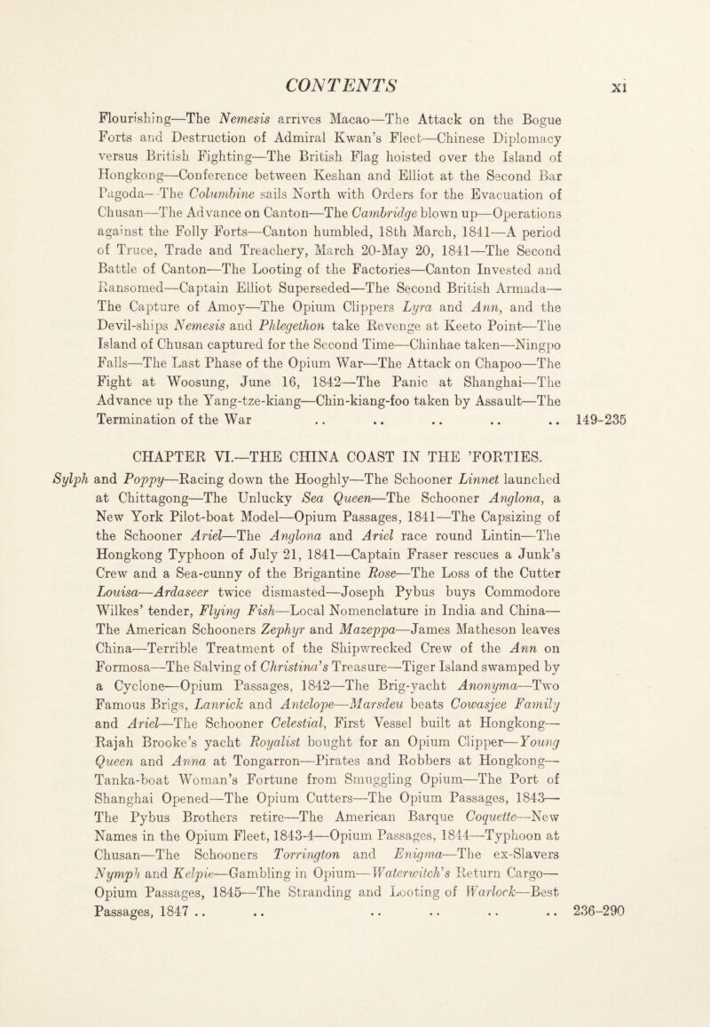 Flourishing—The Nemesis arrives Macao—The Attack on the Bogue Forts and Destruction of Admiral Kwan’s Fleet—Chinese Diplomacy versus British Fighting—The British Flag hoisted over the Island of Hongkong—Conference between Keshan and Elliot at the Second Bar Pagoda—-The Columbine sails North with Orders for the Evacuation of Chusan—The Ad vance on Canton—The Cambridge blown up—Operations against the Folly Forts—Canton humbled, 18th March, 1841—A period of Truce, Trade and Treachery, March 20-May 20, 1841—The Second Battle of Canton—The Looting of the Factories—Canton Invested and Ransomed—Captain Elliot Superseded—The Second British Armada— The Capture of Amoy—The Opium Clippers Lyra and Ann, and the Devil-ships Nemesis and Phlegethon take Revenge at Keeto Point—The Island of Chusan captured for the Second Time—Chinhae taken—Ningpo Falls—The Last Phase of the Opium War—The Attack on Chapoo—The Fight at Woosung, June 16, 1842—The Panic at Shanghai—The Advance up the Yang-tze-kiang—Chin-kiang-foo taken by Assault—The Termination of the War .. .. .. .. .. 149-235 CHAPTER VL—THE CHINA COAST IN THE ’FORTIES. Sylph and Poppy—Racing down the Hooghly—The Schooner Linnet launched at Chittagong—The Unlucky Sea Queen—The Schooner Anglona, a New York Pilot-boat Model—Opium Passages, 1841—The Capsizing of the Schooner Ariel—The Anglona and Ariel race round Lintin—The Hongkong Typhoon of July 21, 1841—Captain Fraser rescues a Junk’s Crew and a Sea-cunny of the Brigantine Rose—The Loss of the Cutter Louisa—Ardaseer twice dismasted—Joseph Pybus buys Commodore Wilkes’ tender, Flying Fish—Local Nomenclature in India and China— The American Schooners Zephyr and Mazeppa—James Matheson leaves China—Terrible Treatment of the Shipwrecked Crew of the Ann on Formosa—The Salving of Christina’s Treasure—Tiger Island swamped by a Cyclone—Opium Passages, 1842—The Brig-yacht Anonyma—Two Famous Brigs, Lanrick and Antelope—Marsdeu beats Cowasjee Family and Ariel—The Schooner Celestial, First Vessel built at Hongkong—■ Rajah Brooke’s yacht Royalist bought for an Opium Clipper—Young Queen and Anna at Tongarron—Pirates and Robbers at Hongkong— Tanka-boat Woman’s Fortune from Smuggling Opium—The Port of Shanghai Opened—The Opium Cutters—The Opium Passages, 1843— The Pybus Brothers retire—The American Barque Coquette—New Names in the Opium Fleet, 1843-4—Opium Passages, 1844—Typhoon at Chusan—The Schooners Torrington and Enigma—The ex-Slavers Nymph and Kelpie—Gambling in Opium—Waterwitch’s Return Cargo—- Opium Passages, 1845—The Stranding and Looting of Warlock—Best Passages, 1847 .. .. .. .. .. .. 236-290