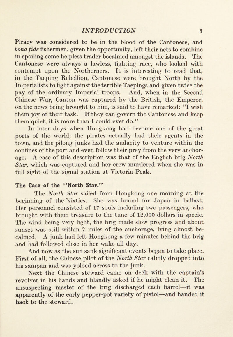 Piracy was considered to be in the blood of the Cantonese, and bona fide fishermen, given the opportunity, left their nets to combine in spoiling some helpless trader becalmed amongst the islands. The Cantonese were always a lawless, fighting race, who looked with contempt upon the Northerners. It is interesting to read that, in the Taeping Rebellion, Cantonese were brought North by the Imperialists to fight against the terrible Taepings and given twice the pay of the ordinary Imperial troops. And, when in the Second Chinese War, Canton was captured by the British, the Emperor, on the news being brought to him, is said to have remarked: “I wish them joy of their task. If they can govern the Cantonese and keep them quiet, it is more than I could ever do.” In later days when Hongkong had become one of the great ports of the world, the pirates actually had their agents in the town, and the pilong junks had the audacity to venture within the confines of the port and even follow their prey from the very anchor¬ age. A case of this description was that of the English brig North Star, which was captured and her crew murdered when she was in full sight of the signal station at Victoria Peak. The Case of the “North Star.” The North Star sailed from Hongkong one morning at the beginning of the ’sixties. She was bound for Japan in ballast. Her personnel consisted of 17 souls including two passengers, who brought with them treasure to the tune of 12,000 dollars in specie. The wind being very light, the brig made slow progress and about sunset was still within 7 miles of the anchorage, lying almost be¬ calmed. A junk had left Hongkong a few minutes behind the brig and had followed close in her wake all day. And now as the sun sank significant events began to take place. First of all, the Chinese pilot of the North Star calmly dropped into his sampan and was yoloed across to the junk. Next the Chinese steward came on deck with the captain’s revolver in his hands and blandly asked if he might clean it. The unsuspecting master of the brig discharged each barrel—it was apparently of the early pepper-pot variety of pistol—and handed it back to the steward.
