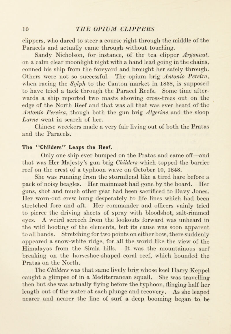 clippers, who dared to steer a course right through the middle of the Paracels and actually came through without touching. Sandy Nicholson, for instance, of the tea clipper Argonaut, on a calm clear moonlight night with a hand lead going in the chains, conned his ship from the foreyard and brought her safely through. Others were not so successful. The opium brig Antonio Pereira, when racing the Sylph to the Canton market in 1838, is supposed to have tried a tack through the Paracel Reefs. Some time after¬ wards a ship reported two masts showing cross-trees out on the edge of the North Reef and that was all that was ever heard of the Antonio Pereira, though both the gun brig Algerine and the sloop Larne went in search of her. Chinese wreckers made a very fair living out of both the Pratas and the Paracels. The ‘ ‘Childers’9 Leaps the Reef. Only one ship ever bumped on the Pratas and came off—and that was Her Majesty’s gun brig Childers which topped the barrier reef on the crest of a typhoon wave on October 10, 1848. She was running from the stormfiend like a tired hare before a pack of noisy beagles. Her mainmast had gone by the board. Her guns, shot and much other gear had been sacrificed to Davy Jones. Her worn-out crew hung desperately to life lines which had been stretched fore and aft. Her commander and officers vainly tried to pierce the driving sheets of spray with bloodshot, salt-rimmed eyes. A weird screech from the lookouts forward was unheard in the wild hooting of the elements, but its cause was soon apparent to all hands. Stretching for two points on either bow, there suddenly appeared a snow-white ridge, for all the world like the view of the Himalayas from the Simla hills. It was the mountainous surf breaking on the horseshoe-shaped coral reef, which bounded the Pratas on the North. The Childers was that same lively brig whose keel Harry Keppel caught a glimpse of in a Mediterranean squall. She was travelling then but she was actually flying before the typhoon, flinging half her length out of the water at each plunge and recovery. As she leaped nearer and nearer the line of surf a deep booming began to be