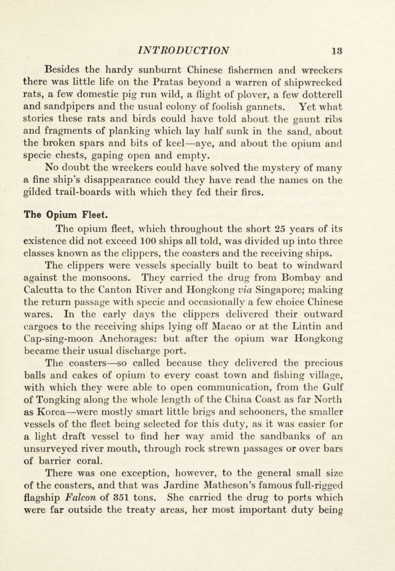 Besides the hardy sunburnt Chinese fishermen and wreckers there was little life on the Pratas beyond a warren of shipwrecked rats, a few domestic pig run wild, a flight of plover, a few dotterell and sandpipers and the usual colony of foolish gannets. Yet what stories these rats and birds could have told about the gaunt ribs and fragments of planking which lay half sunk in the sand, about the broken spars and bits of keel—aye, and about the opium and specie chests, gaping open and empty. No doubt the wreckers could have solved the mystery of many a fine ship’s disappearance could they have read the names on the gilded trail-boards with which they fed their fires. The Opium Fleet. The opium fleet, which throughout the short 25 years of its existence did not exceed 100 ships all told, was divided up into three classes known as the clippers, the coasters and the receiving ships. The clippers were vessels specially built to beat to windward against the monsoons. They carried the drug from Bombay and Calcutta to the Canton River and Hongkong via Singapore; making the return passage with specie and occasionally a few choice Chinese wares. In the early days the clippers delivered their outward cargoes to the receiving ships lying off Macao or at the Lintin and Cap-sing-moon Anchorages: but after the opium war Hongkong became their usual discharge port. The coasters—so called because they delivered the precious balls and cakes of opium to every coast town and fishing village, with which they were able to open communication, from the Gulf of Tongking along the whole length of the China Coast as far North as Korea—were mostly smart little brigs and schooners, the smaller vessels of the fleet being selected for this duty, as it was easier for a light draft vessel to find her way amid the sandbanks of an unsurveyed river mouth, through rock strewn passages or over bars of barrier coral. There was one exception, however, to the general small size of the coasters, and that was Jardine Matheson’s famous full-rigged flagship Falcon of 351 tons. She carried the drug to ports which were far outside the treaty areas, her most important duty being