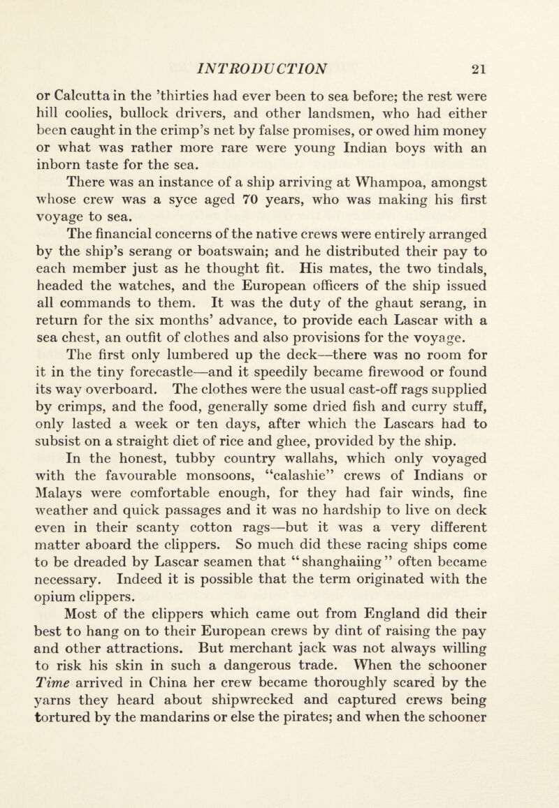 or Calcutta in the ’thirties had ever been to sea before; the rest were hill coolies, bullock drivers, and other landsmen, who had either been caught in the crimp’s net by false promises, or owed him money or what was rather more rare were young Indian boys with an inborn taste for the sea. There was an instance of a ship arriving at Whampoa, amongst whose crew was a syce aged 70 years, who was making his first voyage to sea. The financial concerns of the native crews were entirely arranged by the ship’s serang or boatswain; and he distributed their pay to each member just as he thought fit. His mates, the two tindals, headed the watches, and the European officers of the ship issued all commands to them. It was the duty of the ghaut serang, in return for the six months’ advance, to provide each Lascar with a sea chest, an outfit of clothes and also provisions for the voyage. The first only lumbered up the deck—there was no room for it in the tiny forecastle—and it speedily became firewood or found its way overboard. The clothes were the usual cast-off rags supplied by crimps, and the food, generally some dried fish and curry stuff, only lasted a week or ten days, after which the Lascars had to subsist on a straight diet of rice and ghee, provided by the ship. In the honest, tubby country wallahs, which only voyaged with the favourable monsoons, “calashie” crews of Indians or Malays were comfortable enough, for they had fair winds, fine weather and quick passages and it was no hardship to live on deck even in their scanty cotton rags—but it was a very different matter aboard the clippers. So much did these racing ships come to be dreaded by Lascar seamen that “ shanghaiing ” often became necessary. Indeed it is possible that the term originated with the opium clippers. Most of the clippers which came out from England did their best to hang on to their European crews by dint of raising the pay and other attractions. But merchant jack was not always willing to risk his skin in such a dangerous trade. When the schooner Time arrived in China her crew became thoroughly scared by the yarns they heard about shipwrecked and captured crews being tortured by the mandarins or else the pirates; and when the schooner