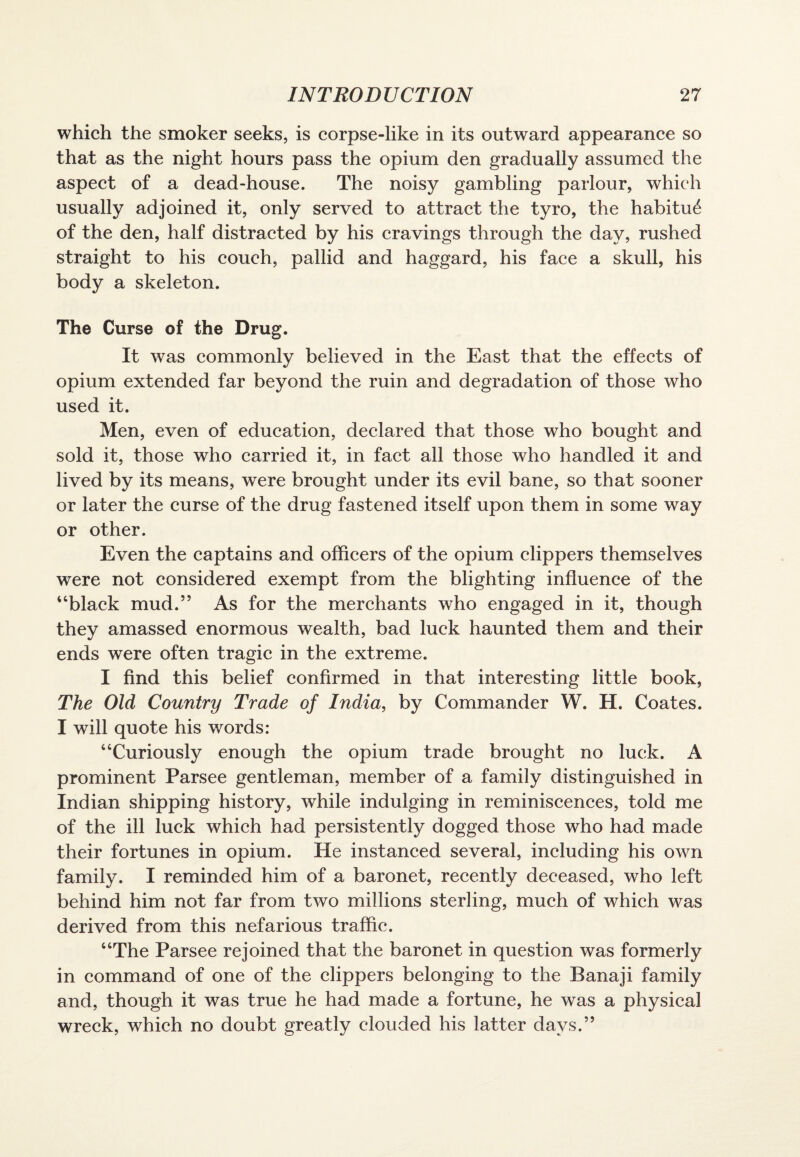 which the smoker seeks, is corpse-like in its outward appearance so that as the night hours pass the opium den gradually assumed the aspect of a dead-house. The noisy gambling parlour, which usually adjoined it, only served to attract the tyro, the habitu^ of the den, half distracted by his cravings through the day, rushed straight to his couch, pallid and haggard, his face a skull, his body a skeleton. The Curse of the Drug. It was commonly believed in the East that the effects of opium extended far beyond the ruin and degradation of those who used it. Men, even of education, declared that those who bought and sold it, those who carried it, in fact all those who handled it and lived by its means, wxre brought under its evil bane, so that sooner or later the curse of the drug fastened itself upon them in some way or other. Even the captains and officers of the opium clippers themselves were not considered exempt from the blighting influence of the “black mud.” As for the merchants who engaged in it, though they amassed enormous wealth, bad luck haunted them and their ends were often tragic in the extreme. I find this belief confirmed in that interesting little book, The Old Country Trade of India, by Commander W. H. Coates. I will quote his words: “Curiously enough the opium trade brought no luck. A prominent Parsee gentleman, member of a family distinguished in Indian shipping history, while indulging in reminiscences, told me of the ill luck which had persistently dogged those who had made their fortunes in opium. He instanced several, including his own family. I reminded him of a baronet, recently deceased, who left behind him not far from two millions sterling, much of which was derived from this nefarious traffic. “The Parsee rejoined that the baronet in question was formerly in command of one of the clippers belonging to the Banaji family and, though it was true he had made a fortune, he was a physical wreck, which no doubt greatly clouded his latter days.”