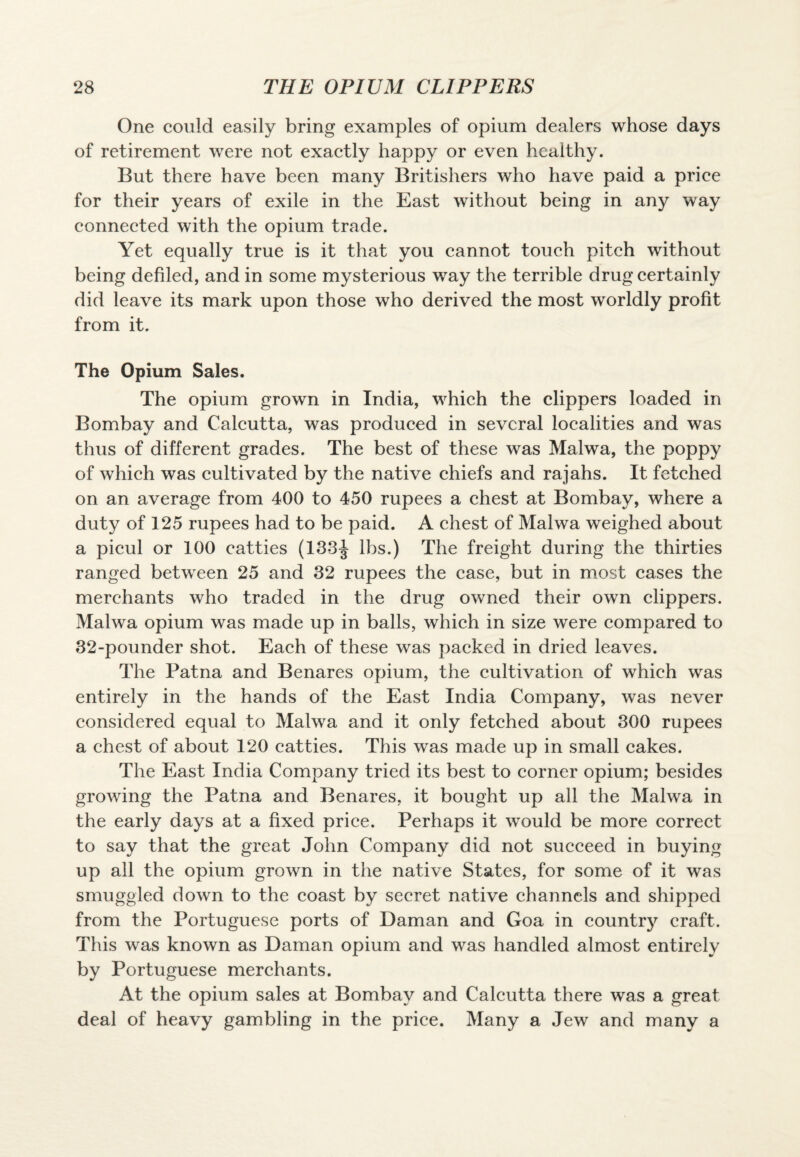 One could easily bring examples of opium dealers whose days of retirement were not exactly happy or even healthy. But there have been many Britishers who have paid a price for their years of exile in the East without being in any way connected with the opium trade. Yet equally true is it that you cannot touch pitch without being defiled, and in some mysterious way the terrible drug certainly did leave its mark upon those who derived the most worldly profit from it. The Opium Sales. The opium grown in India, which the clippers loaded in Bombay and Calcutta, was produced in several localities and was thus of different grades. The best of these was Malwa, the poppy of which was cultivated by the native chiefs and rajahs. It fetched on an average from 400 to 450 rupees a chest at Bombay, where a duty of 125 rupees had to be paid. A chest of Malwa weighed about a picul or 100 catties (133^ lbs.) The freight during the thirties ranged between 25 and 32 rupees the case, but in most cases the merchants who traded in the drug owned their own clippers. Malwa opium was made up in balls, which in size were compared to 32-pounder shot. Each of these was packed in dried leaves. The Patna and Benares opium, the cultivation of which was entirely in the hands of the East India Company, was never considered equal to Malwa and it only fetched about 300 rupees a chest of about 120 catties. This was made up in small cakes. The East India Company tried its best to corner opium; besides growing the Patna and Benares, it bought up all the Malwa in the early days at a fixed price. Perhaps it would be more correct to say that the great John Company did not succeed in buying up all the opium grown in the native States, for some of it was smuggled down to the coast by secret native channels and shipped from the Portuguese ports of Daman and Goa in country craft. This was known as Daman opium and was handled almost entirely by Portuguese merchants. At the opium sales at Bombay and Calcutta there was a great deal of heavy gambling in the price. Many a Jew and many a