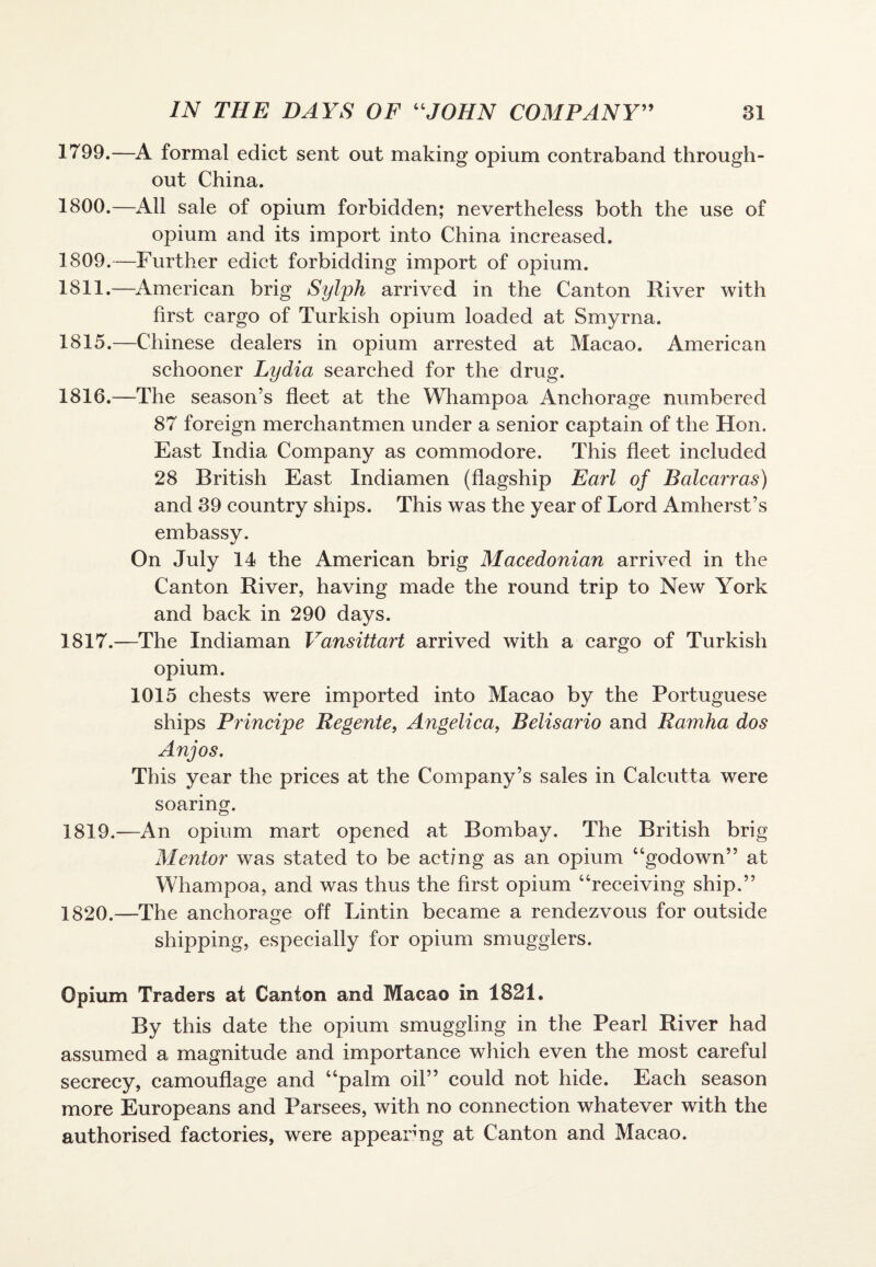 1799. —A formal edict sent out making opium contraband through¬ out China. 1800. —All sale of opium forbidden; nevertheless both the use of opium and its import into China increased. 1809.—Further edict forbidding import of opium. 1811.—American brig Sylph arrived in the Canton River with first cargo of Turkish opium loaded at Smyrna. 1815. —Chinese dealers in opium arrested at Macao. American schooner Lydia searched for the drug. 1816. —The season’s fleet at the Whampoa Anchorage numbered 87 foreign merchantmen under a senior captain of the Hon. East India Company as commodore. This fleet included 28 British East Indiamen (flagship Earl of Balcarras) and 39 country ships. This was the year of Lord Amherst’s embassy. On July 14 the American brig Macedonian arrived in the Canton River, having made the round trip to New York and back in 290 days. 1817. —The Indiaman Vansittart arrived with a cargo of Turkish opium. 1015 chests were imported into Macao by the Portuguese ships Principe Regente, Angelica, Belisario and Ramha dos Anjos. This year the prices at the Company’s sales in Calcutta were soaring. 1819. —An opium mart opened at Bombay. The British brig Mentor was stated to be acting as an opium “godown” at Whampoa, and was thus the first opium “receiving ship.” 1820. —The anchorage off Lintin became a rendezvous for outside shipping, especially for opium smugglers. Opium Traders at Canton and Macao in 1821. By this date the opium smuggling in the Pearl River had assumed a magnitude and importance which even the most careful secrecy, camouflage and “palm oil” could not hide. Each season more Europeans and Parsees, with no connection whatever with the authorised factories, were appearing at Canton and Macao.