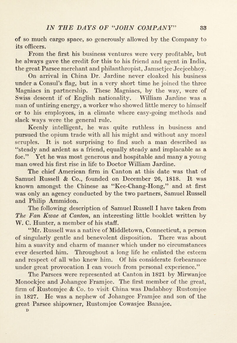 of so much cargo space, so generously allowed by the Company to its officers. From the first his business ventures were very profitable, but he always gave the credit for this to his friend and agent in India, the great Parsee merchant and philanthropist, Jamsetjee Jeejeebhoy. On arrival in China Dr. Jardine never cloaked his business under a Consul’s flag, but in a very short time he joined the three Magniacs in partnership. These Magniacs, by the way, were of Swiss descent if of English nationalitv. William Jardine was a man of untiring energy, a worker who showed little mercy to himself or to his employees, in a climate where easy-going methods and slack ways were the general rule. Keenly intelligent, he was quite ruthless in business and pursued the opium trade with all his might and without any moral scruples. It is not surprising to find such a man described as “steady and ardent as a friend, equally steady and implacable as a foe.” Yet he was most generous and hospitable and many a young man owed his first rise in life to Doctor William Jardine. The chief American firm in Canton at this date was that of Samuel Russell & Co., founded on December 26, 1818. It was known amongst the Chinese as “Kee-Chang-Hong,” and at first was only an agency conducted by the two partners, Samuel Russell and Philip Ammidon. The following description of Samuel Russell I have taken from The Fan Kwae at Canton, an interesting little booklet written by W. C, Hunter, a member of his staff. “Mr. Russell was a native of Middletown, Connecticut, a person of singularly gentle and benevolent disposition. There was about him a suavity and charm of manner which under no circumstances ever deserted him. Throughout a long life he enlisted the esteem and respect of all who knew him. Of his considerate forbearance under great provocation I can vouch from personal experience.” The Parsees were represented at Canton in 1821 by Mirwanjee Monockjee and Johangee Framjee. The first member of the great, firm of Rustomjee & Co. to visit China was Dadabhoy Rustomjee in 1827. He was a nephew of Johangee Framjee and son of the great Parsee shipowner, Rustomjee Cowasjee Banajee. D