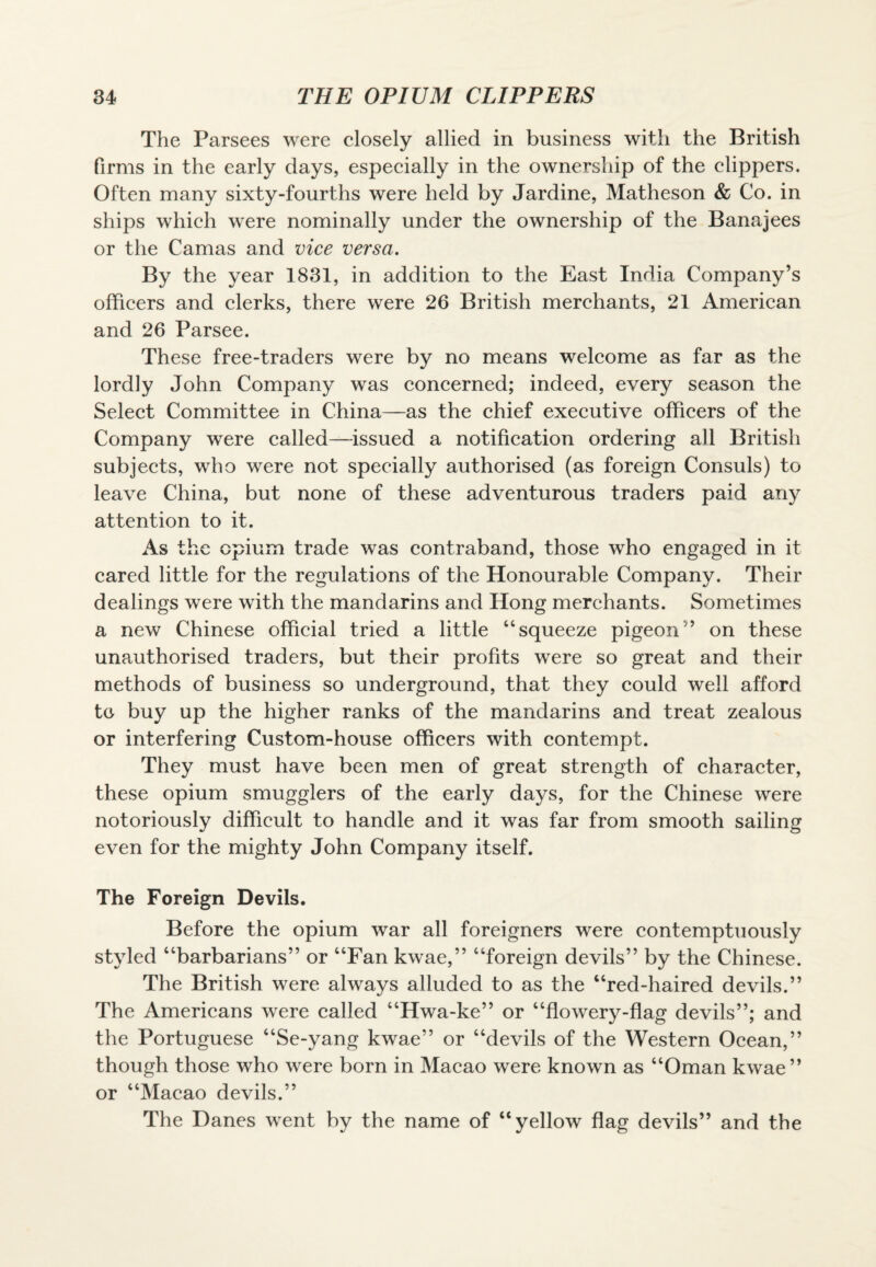 The Parsees were closely allied in business with the British firms in the early days, especially in the ownership of the clippers. Often many sixty-fourths were held by Jardine, Matheson & Co. in ships which were nominally under the ownership of the Banajees or the Camas and vice versa. By the year 1831, in addition to the East India Company’s officers and clerks, there were 26 British merchants, 21 American and 26 Parsee. These free-traders were by no means welcome as far as the lordly John Company was concerned; indeed, every season the Select Committee in China—as the chief executive officers of the Company were called—issued a notification ordering all British subjects, who were not specially authorised (as foreign Consuls) to leave China, but none of these adventurous traders paid any attention to it. As the opium trade was contraband, those who engaged in it cared little for the regulations of the Honourable Company. Their dealings were with the mandarins and Hong merchants. Sometimes a new Chinese official tried a little “squeeze pigeon’’ on these unauthorised traders, but their profits were so great and their methods of business so underground, that they could well afford to buy up the higher ranks of the mandarins and treat zealous or interfering Custom-house officers with contempt. They must have been men of great strength of character, these opium smugglers of the early days, for the Chinese were notoriously difficult to handle and it was far from smooth sailing even for the mighty John Company itself. The Foreign Devils. Before the opium war all foreigners were contemptuously styled “barbarians” or “Fan kwae,” “foreign devils” by the Chinese. The British were always alluded to as the “red-haired devils.” The Americans were called “Hwa-ke” or “flowery-flag devils”; and the Portuguese “Se-yang kwae” or “devils of the Western Ocean,” though those who were born in Macao were known as “Oman kwae” or “Macao devils.” The Danes went by the name of “yellow flag devils” and the