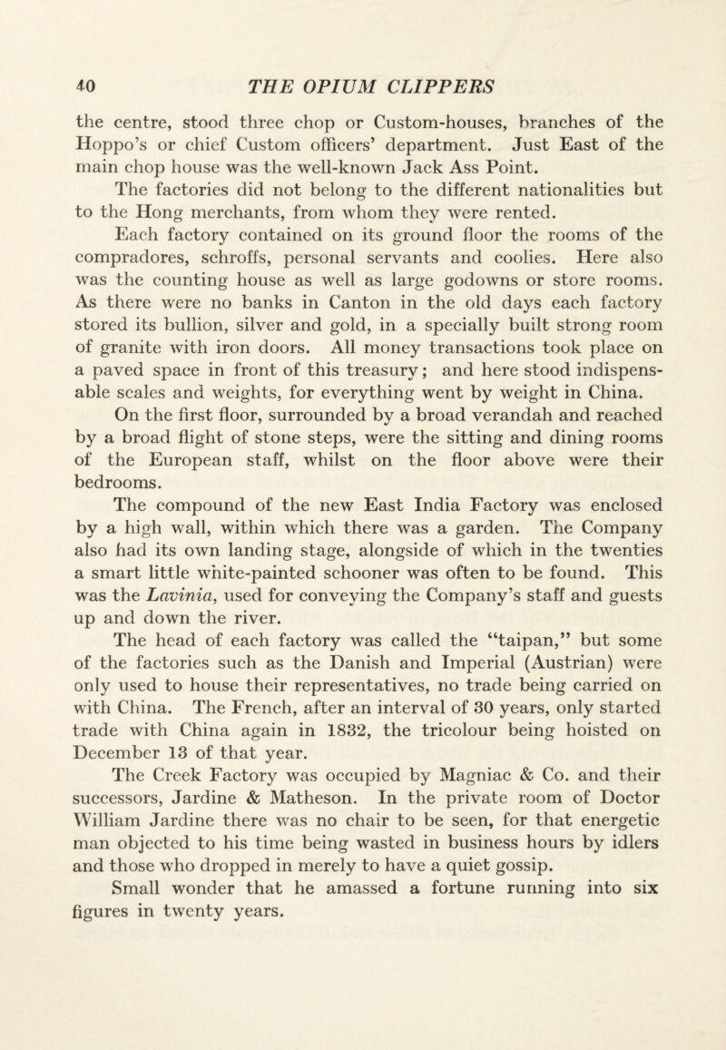 the centre, stood three chop or Custom-houses, branches of the Hoppo’s or chief Custom officers’ department. Just East of the main chop house was the well-known Jack Ass Point. The factories did not belong to the different nationalities but to the Hong merchants, from whom they were rented. Each factory contained on its ground floor the rooms of the compradores, schroffs, personal servants and coolies. Here also was the counting house as well as large godowns or store rooms. As there were no banks in Canton in the old days each factory stored its bullion, silver and gold, in a specially built strong room of granite with iron doors. All money transactions took place on a paved space in front of this treasury; and here stood indispens¬ able scales and weights, for everything went by weight in China. On the first floor, surrounded by a broad verandah and reached by a broad flight of stone steps, were the sitting and dining rooms of the European staff, whilst on the floor above were their bedrooms. The compound of the new East India Factory was enclosed by a high wall, within which there was a garden. The Company also had its own landing stage, alongside of which in the twenties a smart little white-painted schooner was often to be found. This was the Lavinia, used for conveying the Company’s staff and guests up and down the river. The head of each factory was called the “taipan,” but some of the factories such as the Danish and Imperial (Austrian) were only used to house their representatives, no trade being carried on with China. The French, after an interval of 30 years, only started trade with China again in 1832, the tricolour being hoisted on December 13 of that year. The Creek Factory was occupied by Magniac & Co. and their successors, Jardine & Matheson. In the private room of Doctor William Jardine there was no chair to be seen, for that energetic man objected to his time being wasted in business hours by idlers and those who dropped in merely to have a quiet gossip. Small wonder that he amassed a fortune running into six figures in twenty years.