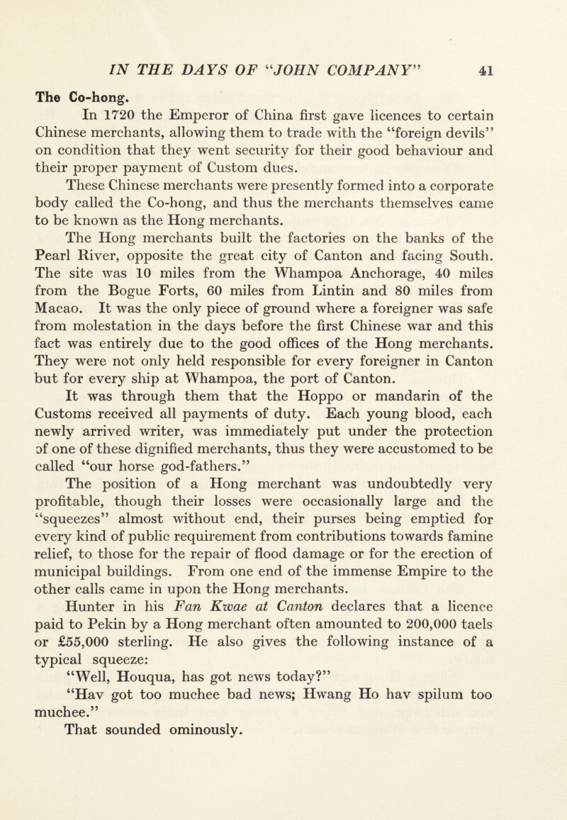 The Co-hong. In 1720 the Emperor of China first gave licences to certain Chinese merchants, allowing them to trade with the “foreign devils” on condition that they went security for their good behaviour and their proper payment of Custom dues. These Chinese merchants were presently formed into a corporate body called the Co-hong, and thus the merchants themselves came to be known as the Hong merchants. The Hong merchants built the factories on the banks of the Pearl River, opposite the great city of Canton and facing South. The site was 10 miles from the Whampoa Anchorage, 40 miles from the Rogue Forts, 60 miles from Lintin and 80 miles from Macao. It was the only piece of ground where a foreigner was safe from molestation in the days before the first Chinese war and this fact was entirely due to the good offices of the Hong merchants. They were not only held responsible for every foreigner in Canton but for every ship at Whampoa, the port of Canton. It was through them that the Hoppo or mandarin of the Customs received all payments of duty. Each young blood, each newly arrived writer, was immediately put under the protection of one of these dignified merchants, thus they were accustomed to be called “our horse god-fathers.” The position of a Hong merchant was undoubtedly very profitable, though their losses were occasionally large and the “squeezes” almost without end, their purses being emptied for every kind of public requirement from contributions towards famine relief, to those for the repair of flood damage or for the erection of municipal buildings. From one end of the immense Empire to the other calls came in upon the Hong merchants. Hunter in his Fan Kwae at Canton declares that a licence paid to Pekin by a Hong merchant often amounted to 200,000 taels or £55,000 sterling. He also gives the following instance of a typical squeeze: “Well, Houqua, has got news today?” “Hav got too muchee bad news; Hwang Ho hav spiium too muchee.” That sounded ominously.