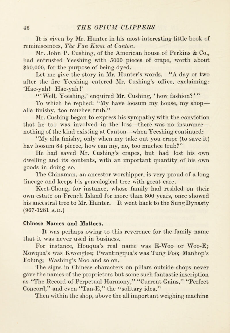 It is given by Mr. Hunter in his most interesting little book of reminiscences, The Fan Kwae at Canton. Mr. John P. Cushing, of the American house of Perkins & Co., had entrusted Yeeshing with 5000 pieces of crape, worth about $50,000, for the purpose of being dyed. Let me give the story in Mr. Hunter’s words. “A day or two after the fire Yeeshing entered Mr. Cushing’s office, exclaiming: TIae-yah! Hae-yah! ’ ‘“Well, Yeeshing,’ enquired Mr. Cushing, 6how fashion?’” To which he replied: “My have loosum my house, my shop— alia finishy, too muchee trub.” Mr. Cushing began to express his sympathy with the conviction that he too was involved in the loss—there was no insurance— nothing of the kind existing at Canton—when Yeeshing continued: “My alia finishy, only when my take out you crape (to save it) hav loosum 84 piecee, how can my, no, too muchee trub?” He had saved Mr. Cushing’s crapes, but had lost his own dwelling and its contents, with an important quantity of his own goods in doing so. The Chinaman, an ancestor worshipper, is very proud of a long lineage and keeps his genealogical tree with great care. Keet-Chong, for instance, whose family had resided on their own estate on French Island for more than 800 years, once showed his ancestral tree to Mr. Hunter. It went back to the Sung Dynasty (967-1281 a.d.) Chinese Names and Mottoes. It was perhaps owing to this reverence for the family name that it was never used in business. For instance, Houqua’s real name was E-Woo or Woo-E; Mowqua’s was Kwonglee; Pwantingqua’s was Tung Foo; Manhop’s Foiling; Washing’s Moo and so on. The signs in Chinese characters on pillars outside shops never gave the names of the proprietors but some such fantastic inscription as “The Record of Perpetual Harmony,” “Current Gains,” “Perfect Concord,” and even “Tan-E,” the “solitary idea.” Then within the shop, above the all important weighing machine