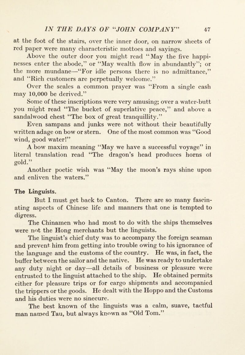 at the foot of the stairs, over the inner door, on narrow sheets of red paper were many characteristic mottoes and sayings. Above the outer door you might read “May the five happi¬ nesses enter the abode,” or “May wealth flow in abundantly”; or the more mundane—“For idle persons there is no admittance,” and “Rich customers are perpetually welcome.” Over the scales a common prayer was “From a single cash may 10,000 be derived.” Some of these inscriptions were very amusing; over a water-butt you might read “The bucket of superlative peace,” and above a sandalwood chest “The box of great tranquillity.” Even sampans and junks were not without their beautifully written adage on bow or stern. One of the most common was “Good wind, good water!” A bow maxim meaning “May we have a successful voyage” in literal translation read “The dragon’s head produces horns oi gold.” Another poetic wish was “May the moon’s rays shine upon and enliven the waters.” The Linguists. But I must get back to Canton. There are so many fascin¬ ating aspects of Chinese life and manners that one is tempted to digress. The Chinamen who had most to do with the ships themselves were not the Hong merchants but the linguists. The linguist’s chief duty was to accompany the foreign seaman and prevent him from getting into trouble owing to his ignorance of the language and the customs of the country. He was, in fact, the buffer between the sailor and the native. He was ready to undertake any duty night or day—all details of business or pleasure were entrusted to the linguist attached to the ship. He obtained permits either for pleasure trips or for cargo shipments and accompanied the trippers or the goods. He dealt with the Hoppo and the Customs and his duties were no sinecure. The best known of the linguists was a calm, suave, tactful man named Tau, but always known as “Old Tom.”