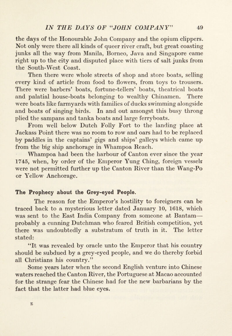 the days of the Honourable John Company and the opium clippers. Not only were there all kinds of queer river craft, but great coasting junks all the way from Manila, Borneo, Java and Singapore came right up to the city and disputed place with tiers of salt junks from the South-West Coast. Then there were whole streets of shop and store boats, selling every kind of article from food to flowers, from toys to trousers. There were barbers’ boats, fortune-tellers’ boats, theatrical boats and palatial house-boats belonging to wealthy Chinamen. There were boats like farmyards with families of ducks swimming alongside and boats of singing birds. In and out amongst this busy throng plied the sampans and tanka boats and large ferryboats. From well below Dutch Folly Fort to the landing place at Jackass Point there was no room to row and oars had to be replaced by paddles in the captains’ gigs and ships’ galleys which came up from the big ship anchorage in Whampoa Reach. Whampoa had been the harbour of Canton ever since the year 1745, when, by order of the Emperor Yung Ching, foreign vessels were not permitted further up the Canton River than the Wang-Po or Yellow Anchorage. The Prophecy about the Grey-eyed People. The reason for the Emperor’s hostility to foreigners can be traced back to a mysterious letter dated January 10, 1618, which was sent to the East India Company from someone at Bantam— probably a cunning Dutchman who feared British competition, yet there was undoubtedly a substratum of truth in it. The letter stated: “It was revealed by oracle unto the Emperor that his country should be subdued by a grey-eyed people, and we do thereby forbid all Christians his country.” Some years later when the second English venture into Chinese waters reached the Canton River, the Portuguese at Macao accounted for the strange fear the Chinese had for the new barbarians by the fact that the latter had blue eyes. E