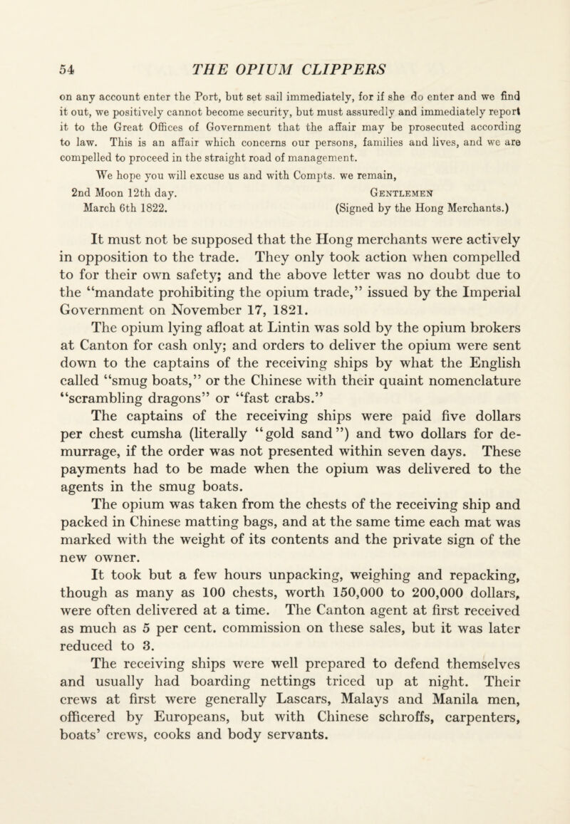 on any account enter the Port, but set sail immediately, for if she do enter and we find it out, we positively cannot become security, but must assuredly and immediately report it to the Great Offices of Government that the affair may be prosecuted according to law. This is an affair which concerns our persons, families and lives, and we are compelled to proceed in the straight road of management. We hope you will excuse us and with Compts. we remain, 2nd Moon 12th day. Gentlemen March 6th 1822. (Signed by the Hong Merchants.) It must not be supposed that the Hong merchants were actively in opposition to the trade. They only took action when compelled to for their own safety; and the above letter was no doubt due to the “mandate prohibiting the opium trade,” issued by the Imperial Government on November 17, 1821. The opium lying afloat at Lintin was sold by the opium brokers at Canton for cash only; and orders to deliver the opium were sent down to the captains of the receiving ships by what the English called “smug boats,” or the Chinese with their quaint nomenclature “scrambling dragons” or “fast crabs.” The captains of the receiving ships were paid five dollars per chest cumsha (literally “gold sand”) and two dollars for de¬ murrage, if the order was not presented within seven days. These payments had to be made when the opium was delivered to the agents in the smug boats. The opium was taken from the chests of the receiving ship and packed in Chinese matting bags, and at the same time each mat was marked with the weight of its contents and the private sign of the new owner. It took but a few hours unpacking, weighing and repacking, though as many as 100 chests, worth 150,000 to 200,000 dollars, were often delivered at a time. The Canton agent at first received as much as 5 per cent, commission on these sales, but it was later reduced to 3. The receiving ships were well prepared to defend themselves and usually had boarding nettings triced up at night. Their crews at first were generally Lascars, Malays and Manila men, officered by Europeans, but with Chinese schroffs, carpenters, boats5 crews, cooks and body servants.