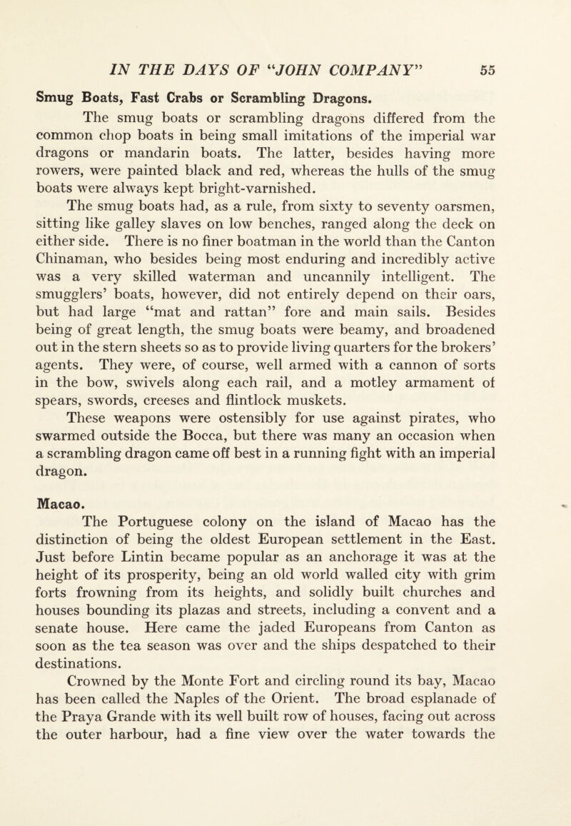 Smug Boats, Fast Crabs or Scrambling Dragons. The smug boats or scrambling dragons differed from the common chop boats in being small imitations of the imperial war dragons or mandarin boats. The latter, besides having more rowers, were painted black and red, whereas the hulls of the smug boats were always kept bright-varnished. The smug boats had, as a rule, from sixty to seventy oarsmen, sitting like galley slaves on low benches, ranged along the deck on either side. There is no finer boatman in the world than the Canton Chinaman, who besides being most enduring and incredibly active was a very skilled waterman and uncannily intelligent. The smugglers’ boats, however, did not entirely depend on their oars, but had large “mat and rattan” fore and main sails. Besides being of great length, the smug boats were beamy, and broadened out in the stern sheets so as to provide living quarters for the brokers’ agents. They were, of course, well armed with a cannon of sorts in the bow, swivels along each rail, and a motley armament of spears, swords, creeses and flintlock muskets. These weapons were ostensibly for use against pirates, who swarmed outside the Bocca, but there was many an occasion when a scrambling dragon came off best in a running fight with an imperial dragon. Macao. The Portuguese colony on the island of Macao has the distinction of being the oldest European settlement in the East. Just before Lintin became popular as an anchorage it was at the height of its prosperity, being an old world walled city with grim forts frowning from its heights, and solidly built churches and houses bounding its plazas and streets, including a convent and a senate house. Here came the jaded Europeans from Canton as soon as the tea season was over and the ships despatched to their destinations. Crowned by the Monte Fort and circling round its bay, Macao has been called the Naples of the Orient. The broad esplanade of the Praya Grande with its well built row of houses, facing out across the outer harbour, had a fine view over the water towards the