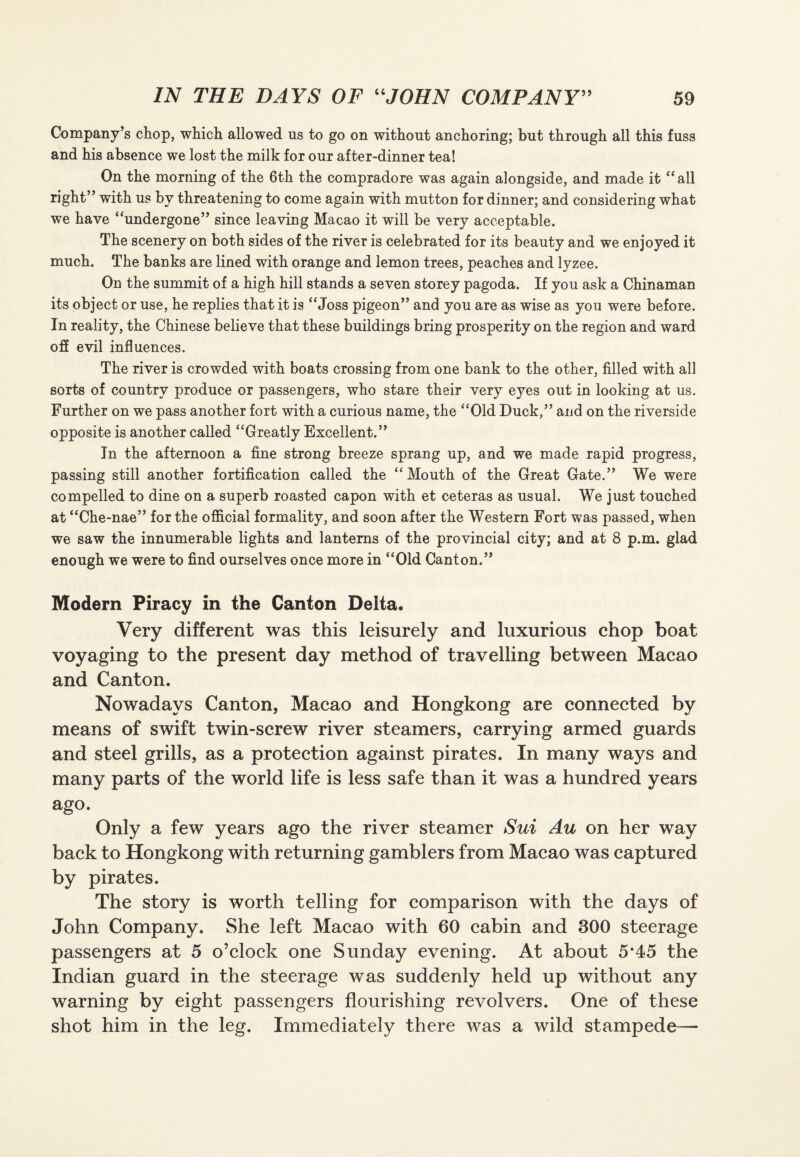 Company’s chop, which allowed us to go on without anchoring; but through all this fuss and his absence we lost the milk for our after-dinner tea! On the morning of the 6th the compradore was again alongside, and made it “all right” with us by threatening to come again with mutton for dinner; and considering what we have “undergone” since leaving Macao it will be very acceptable. The scenery on both sides of the river is celebrated for its beauty and we enjoyed it much. The banks are lined with orange and lemon trees, peaches and lyzee. On the summit of a high hill stands a seven storey pagoda. If you ask a Chinaman its object or use, he replies that it is “Joss pigeon” and you are as wise as you were before. In reality, the Chinese believe that these buildings bring prosperity on the region and ward off evil influences. The river is crowded with boats crossing from one bank to the other, filled with all sorts of country produce or passengers, who stare their very eyes out in looking at us. Further on we pass another fort with a curious name, the “Old Duck,” and on the riverside opposite is another called “Greatly Excellent.” In the afternoon a fine strong breeze sprang up, and we made rapid progress, passing still another fortification called the “ Mouth of the Great Gate.” We were compelled to dine on a superb roasted capon with et ceteras as usual. We just touched at “Che-nae” for the official formality, and soon after the Western Fort was passed, when we saw the innumerable lights and lanterns of the provincial city; and at 8 p.m. glad enough we were to find ourselves once more in “Old Canton.” Modern Piracy in the Canton Deita. Very different was this leisurely and luxurious chop boat voyaging to the present day method of travelling between Macao and Canton. Nowadays Canton, Macao and Hongkong are connected by means of swift twin-screw river steamers, carrying armed guards and steel grills, as a protection against pirates. In many ways and many parts of the world life is less safe than it was a hundred years ago. Only a few years ago the river steamer Sui Au on her way back to Hongkong with returning gamblers from Macao was captured by pirates. The story is worth telling for comparison with the days of John Company. She left Macao with 60 cabin and 300 steerage passengers at 5 o’clock one Sunday evening. At about 5*45 the Indian guard in the steerage was suddenly held up without any warning by eight passengers flourishing revolvers. One of these shot him in the leg. Immediately there was a wild stampede—