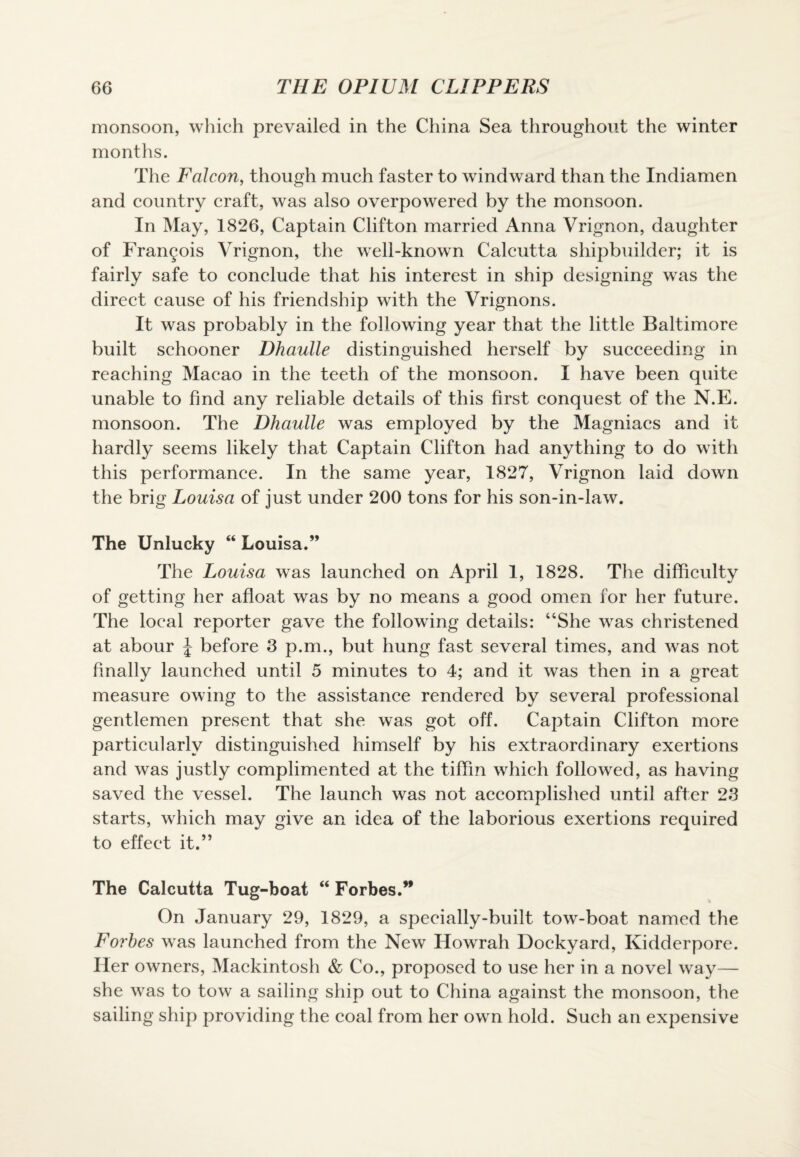 monsoon, which prevailed in the China Sea throughout the winter months. The Falcon, though much faster to windward than the Indiamen and country craft, was also overpowered by the monsoon. In May, 1826, Captain Clifton married Anna Vrignon, daughter of Francois Vrignon, the well-known Calcutta shipbuilder; it is fairly safe to conclude that his interest in ship designing was the direct cause of his friendship with the Vrignons. It was probably in the following year that the little Baltimore built schooner Dhaulle distinguished herself by succeeding in reaching Macao in the teeth of the monsoon. I have been quite unable to find any reliable details of this first conquest of the N.E. monsoon. The Dhaulle was employed by the Magniacs and it hardly seems likely that Captain Clifton had anything to do with this performance. In the same year, 1827, Vrignon laid down the brig Louisa of just under 200 tons for his son-in-law. The Unlucky “ Louisa.” The Louisa was launched on April 1, 1828. The difficulty of getting her afloat was by no means a good omen for her future. The local reporter gave the following details: “She was christened at abour J before 3 p.m., but hung fast several times, and was not finally launched until 5 minutes to 4; and it was then in a great measure owing to the assistance rendered by several professional gentlemen present that she was got off. Captain Clifton more particularly distinguished himself by his extraordinary exertions and was justly complimented at the tiffin which followed, as having saved the vessel. The launch was not accomplished until after 23 starts, which may give an idea of the laborious exertions required to effect it.” The Calcutta Tug-boat “ Forbes.” On January 29, 1829, a specially-built tow-boat named the Forbes was launched from the New Howrah Dockyard, Kidderpore. Her owners, Mackintosh & Co., proposed to use her in a novel way— she was to tow a sailing ship out to China against the monsoon, the sailing ship providing the coal from her own hold. Such an expensive