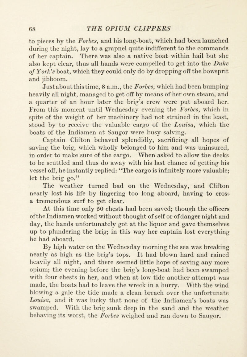 to pieces by the Forbes, and his long-boat, which had been launched during the night, lay to a grapnel quite indifferent to the commands of her captain. There was also a native boat within hail but she also kept clear, thus all hands were compelled to get into the Duke of York's boat, which they could only do by dropping off the bowsprit and jibboom. Just about this time, 8 a.m., the Forbes, which had been bumping heavily all night, managed to get off by means of her own steam, and a quarter of an hour later the brig’s crew were put aboard her. From this moment until Wednesday evening the Forbes, which in spite of the weight of her machinery had not strained in the least, stood by to receive the valuable cargo of the Louisa, which the boats of the Indiamen at Saugor were busy salving. Captain Clifton behaved splendidly, sacrificing all hopes of saving the brig, which wholly belonged to him and was uninsured, in order to make sure of the cargo. When asked to allow the decks to be scuttled and thus do away with his last chance of getting his vessel off, he instantly replied: “The cargo is infinitely more valuable; let the brig go.” The weather turned bad on the Wednesday, and Clifton nearly lost his life by lingering too long aboard, having to cross a tremendous surf to get clear. At this time only 50 chests had been saved; though the officers of the Indiamen worked without thought of self or of danger night and day, the hands unfortunately got at the liquor and gave themselves up to plundering the brig; in this way her captain lost everything he had aboard. By high water on the Wednesday morning the sea was breaking nearly as high as the brig’s tops. It had blown hard and rained heavily all night, and there seemed little hope of saving any more opium; the evening before the brig’s long-boat had been swamped with four chests in her, and when at low tide another attempt was made, the boats had to leave the wreck in a hurry. With the wind blowing a gale the tide made a clean breach over the unfortunate Louisa, and it was luckv that none of the Indiamen’s boats was swamped. With the brig sunk deep in the sand and the weather behaving its worst, the Forbes weighed and ran down to Saugor.