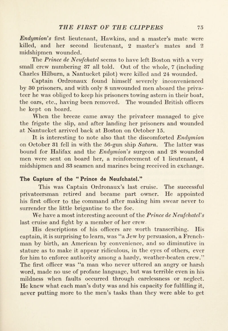 Endymion s first lieutenant, Hawkins, and a master’s mate were killed, and her second lieutenant, 2 master’s mates and 2 midshipmen wounded. The Prince de N eufchatel seems to have left Boston with a very small crew numbering 37 all told. Out of the whole, 7 (including Charles Hilburn, a Nantucket pilot) wrere killed and 24 wounded. Captain Ordronaux found himself severely inconvenienced by 30 prisoners, and with only 8 unwounded men aboard the priva¬ teer he was obliged to keep his prisoners towing astern in their boat, the oars, etc., having been removed. The wounded British officers he kept on board. When the breeze came away the privateer managed to give the frigate the slip, and after landing her prisoners and wounded at Nantucket arrived back at Boston on October 15. It is interesting to note also that the discomforted Endymion on October 31 fell in with the 56-gun ship Saturn. The latter was bound for Halifax and the Endymions surgeon and 28 wounded men were sent on board her, a reinforcement of 1 lieutenant, 4 midshipmen and 33 seamen and marines being received in exchange. The Capture of the “ Prince de Neufchatel.” This was Captain Ordronaux’s last cruise. The successful privateersman retired and became part owner. He appointed his first officer to the command after making him swear never to surrender the little brigantine to the foe. We have a most interesting account of the Prince de Neufchatels last cruise and fight by a member of her crew. His descriptions of his officers are worth transcribing. His captain, it is surprising to learn, was “a Jew by persuasion, a French¬ man by birth, an American by convenience, and so diminutive in stature as to make it appear ridiculous, in the eyes of others, ever for him to enforce authority among a hardy, weather-beaten crew.” The first officer was “a man who never uttered an angry or harsh word, made no use of profane language, but was terrible even in his mildness when faults occurred through carelessness or neglect. He knew what each man’s duty was and his capacity for fulfilling it, never putting more to the men’s tasks than they were able to get