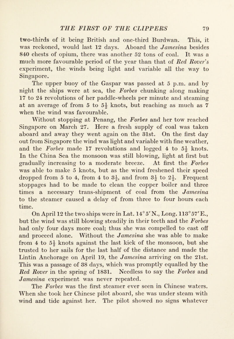 two-thirds of it being British and one-third Burdwan. This, it was reckoned, would last 12 days. Aboard the Jamesina besides 840 chests of opium, there was another 52 tons of coal. It was a much more favourable period of the year than that of Red Rover's experiment, the winds being light and variable all the way to Singapore. The upper buoy of the Caspar was passed at 5 p.m. and by night the ships were at sea, the Forbes chunking along making 17 to 24 revolutions of her paddle-wheels per minute and steaming at an average of from 5 to 5| knots, but reaching as much as 7 when the wind was favourable. Without stopping at Penang, the Forbes and her tow reached Singapore on March 27. Here a fresh supply of coal was taken aboard and away they went again on the 31st. On the first day out from Singapore the wind was light and variable with fine weather, and the Forbes made 17 revolutions and logged 4 to 5| knots. In the China Sea the monsoon was still blowing, light at first but gradually increasing to a moderate breeze. At first the Forbes was able to make 5 knots, but as the wind freshened their speed dropped from 5 to 4, from 4 to 3j, and from 3| to 2^. Frequent stoppages had to be made to clean the copper boiler and three times a necessary trans-shipment of coal from the Jamesina to the steamer caused a delay of from three to four hours each time. On April 12 the two ships were in Lat. 14°5'N.. Long. 113°57'E., but the wind was still blowing steadily in their teeth and the Forbes had only four days more coal; thus she was compelled to cast off and proceed alone. Without the Jamesina she was able to make from 4 to 5| knots against the last kick of the monsoon, but she trusted to her sails for the last half of the distance and made the Lintin Anchorage on April 19, the Jamesina arriving on the 21st. This was a passage of 38 days, which was promptly equalled by the Red Rover in the spring of 1831. Needless to say the Forbes and Jamesina experiment was never repeated. The Forbes was the first steamer ever seen in Chinese waters. When she took her Chinese pilot aboard, she was under steam with wind and tide against her. The pilot showed no signs whatever