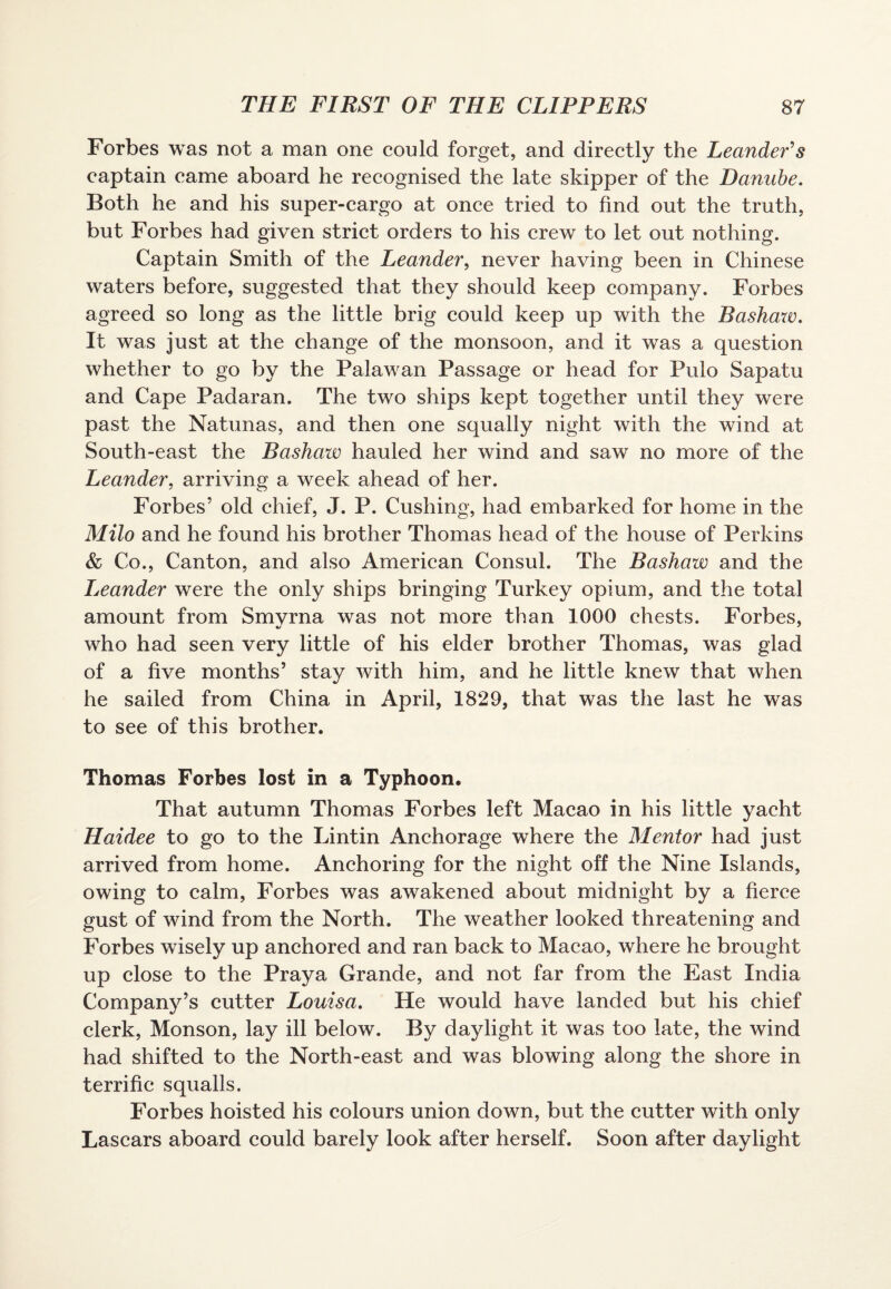 Forbes was not a man one could forget, and directly the Leander s captain came aboard he recognised the late skipper of the Danube. Both he and his super-cargo at once tried to find out the truth, but Forbes had given strict orders to his crew to let out nothing. Captain Smith of the Leander, never having been in Chinese waters before, suggested that they should keep company. Forbes agreed so long as the little brig could keep up with the Bashaw. It was just at the change of the monsoon, and it was a question whether to go by the Palawan Passage or head for Pulo Sapatu and Cape Padaran. The two ships kept together until they were past the Natunas, and then one squally night with the wind at South-east the Bashaw hauled her wind and saw no more of the Leander, arriving a week ahead of her. Forbes’ old chief, J. P. Cushing, had embarked for home in the Milo and he found his brother Thomas head of the house of Perkins & Co., Canton, and also American Consul. The Bashaw and the Leander were the only ships bringing Turkey opium, and the total amount from Smyrna was not more than 1000 chests. Forbes, who had seen very little of his elder brother Thomas, was glad of a five months’ stay with him, and he little knew that when he sailed from China in April, 1829, that was the last he was to see of this brother. Thomas Forbes lost in a Typhoon. That autumn Thomas Forbes left Macao in his little yacht Haidee to go to the Lintin Anchorage where the Mentor had just arrived from home. Anchoring for the night off the Nine Islands, owing to calm, Forbes was awakened about midnight by a fierce gust of wind from the North. The weather looked threatening and Forbes wisely up anchored and ran back to Macao, where he brought up close to the Praya Grande, and not far from the East India Company’s cutter Louisa. He would have landed but his chief clerk, Monson, lay ill below. By daylight it was too late, the wind had shifted to the North-east and was blowing along the shore in terrific squalls. Forbes hoisted his colours union down, but the cutter with only Lascars aboard could barely look after herself. Soon after daylight