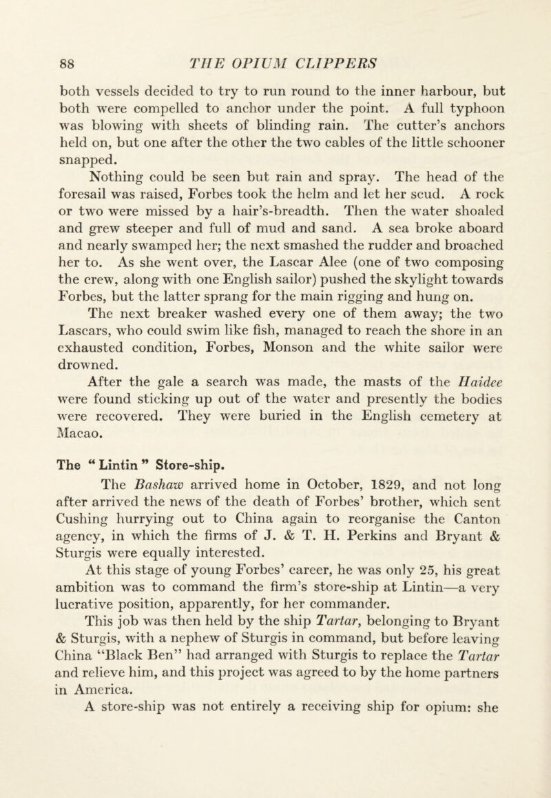 both vessels decided to try to run round to the inner harbour, but both were compelled to anchor under the point. A full typhoon was blowing with sheets of blinding rain. The cutter’s anchors held on, but one after the other the two cables of the little schooner snapped. Nothing could be seen but rain and spray. The head of the foresail was raised, Forbes took the helm and let her scud. A rock or two were missed by a hair’s-breadth. Then the water shoaled and grew steeper and full of mud and sand. A sea broke aboard and nearly swamped her; the next smashed the rudder and broached her to. As she went over, the Lascar Alee (one of two composing the crew, along with one English sailor) pushed the skylight towards Forbes, but the latter sprang for the main rigging and hung on. The next breaker washed every one of them away; the two Lascars, who could swim like fish, managed to reach the shore in an exhausted condition, Forbes, Monson and the white sailor were drowned. After the gale a search was made, the masts of the Haidee were found sticking up out of the water and presently the bodies were recovered. They were buried in the English cemetery at Macao. The “ Lintin ” Store-ship. The Bashaw arrived home in October, 1829, and not long after arrived the news of the death of Forbes’ brother, which sent Cushing hurrying out to China again to reorganise the Canton agency, in which the firms of J. & T. H. Perkins and Bryant & Sturgis were equally interested. At this stage of young Forbes’ career, he was only 25, his great ambition was to command the firm’s store-ship at Lintin—a very lucrative position, apparently, for her commander. This job was then held by the ship Tartar, belonging to Bryant & Sturgis, with a nephew of Sturgis in command, but before leaving China “Black Ben” had arranged with Sturgis to replace the Tartar and relieve him, and this project was agreed to by the home partners in America. A store-ship was not entirely a receiving ship for opium: she